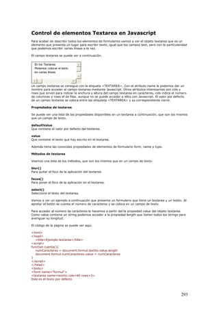 Control de elementos Textarea en Javascript
Para acabar de describir todos los elementos de formularios vamos a ver el objeto textarea que es un
elemento que presenta un lugar para escribir texto, igual que los campos text, pero con la particularidad
que podemos escribir varias líneas a la vez.
El campo textarea se puede ver a continuación.
En los Textarea
Podemos colocar el texto
en varias líneas
Un campo textarea se consigue con la etiqueta <TEXTAREA>. Con el atributo name le podemos dar un
nombre para acceder al campo textarea mediante Javascript. Otros atributos interesantes son cols y
rows que sirven para indicar la anchura y altura del campo textarea en caracteres, cols indica el número
de columnas y rows el de filas. aunque no se puede acceder a ellos con Javascript. El valor por defecto
de un campo textarea se coloca entre las etiquteta <TEXTAREA> y su correspondiente cierre.
Propiedades de textarea
Se puede ver una lista de las propiedades disponibles en un textarea a continuación, que son los mismos
que un campo de texto.
defaultValue
Que contiene el valor por defecto del textarea.
value
Que contiene el texto que hay escrito en el textarea.
Además tiene las conocidas propiedades de elementos de formulario form, name y type.
Métodos de textarea
Veamos una lista de los métodos, que son los mismos que en un campo de texto.
blur()
Para quitar el foco de la aplicación del textarea.
focus()
Para poner el foco de la aplicación en el textarea.
select()
Selecciona el texto del textarea.
Vamos a ver un ejemplo a continuación que presenta un formulario que tiene un textarea y un botón. Al
apretar el botón se cuenta el número de caracteres y se coloca en un campo de texto.
Para acceder al número de caracteres lo hacemos a partir del la propiedad value del objeto textarea.
Como value contiene un string podemos acceder a la propiedad length que tienen todos los strings para
averiguar su longitud.
El código de la página se puede ver aquí.
<html>
<head>
<title>Ejemplo textarea</title>
<script>
function cuenta(){
numCaracteres = document.formul.textito.value.length
document.formul.numCaracteres.value = numCaracteres
}
</script>
</head>
<body>
<form name="formul">
<textarea name=textito cols=40 rows=3>
Este es el texto por defecto
293
 