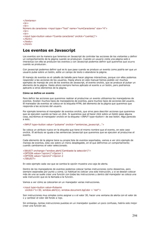 </textarea>
<br>
<br>
Número de caracteres <input type="Text" name="numCaracteres" size="4">
<br>
<br>
<input type=button value="Cuenta caracteres" onclick="cuenta()">
</form>
</body>
</html>
Los eventos en Javascript
Los eventos son la manera que tenemos en Javascript de controlar las acciones de los visitantes y definir
un comportamiento de la página cuando se produzcan. Cuando un usuario visita una página web e
interactúa con ella se producen los eventos y con Javascript podemos definir qué queremos que ocurra
cuando se produzcan.
Con javascript podemos definir qué es lo que pasa cuando se produce un evento como podría ser que un
usuario pulse sobre un botón, edite un campo de texto o abandone la página.
El manejo de eventos es el caballo de batalla para hacer páginas interactivas, porque con ellos podemos
responder a las acciones de los usuarios. Hasta ahora en este manual hemos podido ver muchos
ejemplos de manejo de uno de los eventos de Javascript, el evento onclick, que se produce al pulsar un
elemento de la página. Hasta ahora siempre hemos aplicado el evento a un botón, pero podríamos
aplicarlo a otros elementos de la página.
Cómo se define un evento
Para definir las acciones que queremos realizar al producirse un evento utilizamos los manejadores de
eventos. Existen muchos tipos de manejadores de eventos, para muchos tipos de acciones del usuario.
El maneador de eventos se coloca en la etiqueta HTML del elemento de la página que queremos que
responda a las acciones del usuario.
Por ejemplo tenemos el manejador de eventos onclick, que sirve para describir acciones que queremos
que se ejecuten cuando se hace un click. Si queremos que al hacer click sobre un botón pase alguna
cosa, escribimos el manejador onclick en la etiqueta <INPUT type=button> de ese botón. Algo parecido
a esto.
<INPUT type=button value="pulsame" onclick="sentencias_javascript...">
Se coloca un atributo nuevo en la etiqueta que tiene el mismo nombre que el evento, en este caso
onclick. El atributo se iguala a las sentencias Javascript que queremos que se ejecuten al producirse el
evento.
Cada elemento de la página tiene su propia lista de eventos soportados, vamos a ver otro ejemplo de
manejo de eventos, esta vez sobre un menú desplegable, en el que definimos un comportamiento
cuando cambiamos el valor seleccionado.
<SELECT onchange="window.alert('Cambiaste la selección')">
<OPTION value="opcion1">Opcion 1
<OPTION value="opcion2">Opcion 2
</SELECT>
En este ejemplo cada vez que se cambia la opción muestra una caja de alerta.
Dentro de los manejadores de eventos podemos colocar tantas instrucciones como deseemos, pero
siempre separadas por punto y coma. Lo habitual es colocar una sola instrucción, y si se desean colocar
más de una se suele crear una función con todas las instrucciones y dentro del manejador se coloca una
sola instrucción que es la llamada a la función.
Vamos a ver cómo se colocarían en un manejador varias instrucciones.
<input type=button value=Pulsame
onclick="x=30; window.alert(x); window.document.bgColor = 'red'">
Son instrucciones muy simples como asignar a x el valor 30, hacer una ventana de alerta con el valor de
x y cambiar el color del fondo a rojo.
Sin embargo, tantas instrucciones puestas en un manejador quedan un poco confusas, habría sido mejor
crear una función así.
294
 