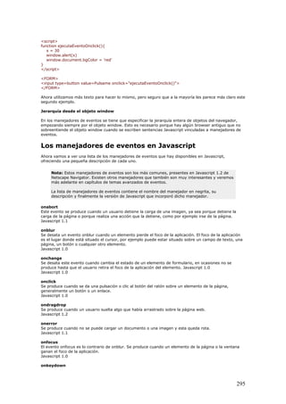<script>
function ejecutaEventoOnclick(){
x = 30
window.alert(x)
window.document.bgColor = 'red'
}
</script>
<FORM>
<input type=button value=Pulsame onclick="ejecutaEventoOnclick()">
</FORM>
Ahora utilizamos más texto para hacer lo mismo, pero seguro que a la mayoría les parece más claro este
segundo ejemplo.
Jerarquía desde el objeto window
En los manejadores de eventos se tiene que especificar la jerarquía entera de objetos del navegador,
empezando siempre por el objeto window. Esto es necesario porque hay algún browser antiguo que no
sobreentiende el objeto window cuando se escriben sentencias Javascript vinculadas a manejadores de
eventos.
Los manejadores de eventos en Javascript
Ahora vamos a ver una lista de los manejadores de eventos que hay disponibles en Javascript,
ofreciendo una pequeña descripción de cada uno.
Nota: Estos manejadores de eventos son los más comunes, presentes en Javascript 1.2 de
Netscape Navigator. Existen otros manejadores que también son muy interesantes y veremos
más adelante en capítulos de temas avanzados de eventos.
La lista de manejadores de eventos contiene el nombre del manejador en negrita, su
descripción y finalmente la versión de Javascript que incorporó dicho manejador.
onabort
Este evento se produce cuando un usuario detiene la carga de una imagen, ya sea porque detiene la
carga de la página o porque realiza una acción que la detiene, como por ejemplo irse de la página.
Javascript 1.1
onblur
Se desata un evento onblur cuando un elemento pierde el foco de la aplicación. El foco de la aplicación
es el lugar donde está situado el cursor, por ejemplo puede estar situado sobre un campo de texto, una
página, un botón o cualquier otro elemento.
Javascript 1.0
onchange
Se desata este evento cuando cambia el estado de un elemento de formulario, en ocasiones no se
produce hasta que el usuario retira el foco de la aplicación del elemento. Javascript 1.0
Javascript 1.0
onclick
Se produce cuando se da una pulsación o clic al botón del ratón sobre un elemento de la página,
generalmente un botón o un enlace.
Javascript 1.0
ondragdrop
Se produce cuando un usuario suelta algo que había arrastrado sobre la página web.
Javascript 1.2
onerror
Se produce cuando no se puede cargar un documento o una imagen y esta queda rota.
Javascript 1.1
onfocus
El evento onfocus es lo contrario de onblur. Se produce cuando un elemento de la página o la ventana
ganan el foco de la aplicación.
Javascript 1.0
onkeydown
295
 