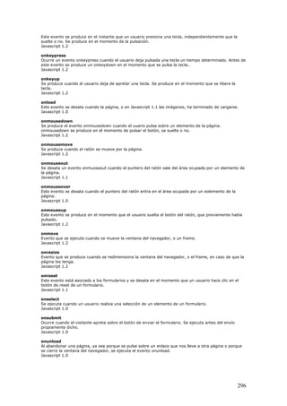 Este evento se produce en el instante que un usuario presiona una tecla, independientemente que la
suelte o no. Se produce en el momento de la pulsación.
Javascript 1.2
onkeypress
Ocurre un evento onkeypress cuando el usuario deja pulsada una tecla un tiempo determinado. Antes de
este evento se produce un onkeydown en el momento que se pulsa la tecla..
Javascript 1.2
onkeyup
Se produce cuando el usuario deja de apretar una tecla. Se produce en el momento que se libera la
tecla.
Javascript 1.2
onload
Este evento se desata cuando la página, o en Javascript 1.1 las imágenes, ha terminado de cargarse.
Javascript 1.0
onmousedown
Se produce el evento onmousedown cuando el uuario pulsa sobre un elemento de la página.
onmousedown se produce en el momento de pulsar el botón, se suelte o no.
Javascript 1.2
onmousemove
Se produce cuando el ratón se mueve por la página.
Javascript 1.2
onmouseout
Se desata un evento onmuoseout cuando el puntero del ratón sale del área ocupada por un elemento de
la página.
Javascript 1.1
onmouseover
Este evento se desata cuando el puntero del ratón entra en el área ocupada por un eolemento de la
página.
Javascript 1.0
onmouseup
Este evento se produce en el momento que el usuario suelta el botón del ratón, que previamente había
pulsado.
Javascript 1.2
onmove
Evento que se ejecuta cuando se mueve la ventana del navegador, o un frame.
Javascript 1.2
onresize
Evento que se produce cuando se redimensiona la ventana del navegador, o el frame, en caso de que la
página los tenga.
Javascript 1.2
onreset
Este evento está asociado a los formularios y se desata en el momento que un usuario hace clic en el
botón de reset de un formulario.
Javascript 1.1
onselect
Se ejecuta cuando un usuario realiza una selección de un elemento de un formulario.
Javascript 1.0
onsubmit
Ocurre cuando el visitante apreta sobre el botón de enviar el formulario. Se ejecuta antes del envío
propiamente dicho.
Javascript 1.0
onunload
Al abandonar una página, ya sea porque se pulse sobre un enlace que nos lleve a otra página o porque
se cierre la ventana del navegador, se ejecuta el evento onunload.
Javascript 1.0
296
 
