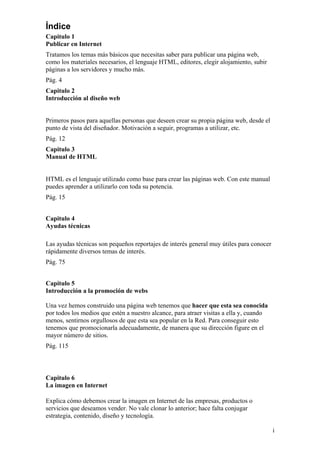 Índice
Capitulo 1
Publicar en Internet
Tratamos los temas más básicos que necesitas saber para publicar una página web,
como los materiales necesarios, el lenguaje HTML, editores, elegir alojamiento, subir
páginas a los servidores y mucho más.
Pág. 4
Capitulo 2
Introducción al diseño web
Primeros pasos para aquellas personas que deseen crear su propia página web, desde el
punto de vista del diseñador. Motivación a seguir, programas a utilizar, etc.
Pág. 12
Capitulo 3
Manual de HTML
HTML es el lenguaje utilizado como base para crear las páginas web. Con este manual
puedes aprender a utilizarlo con toda su potencia.
Pág. 15
Capitulo 4
Ayudas técnicas
Las ayudas técnicas son pequeños reportajes de interés general muy útiles para conocer
rápidamente diversos temas de interés.
Pág. 75
Capitulo 5
Introducción a la promoción de webs
Una vez hemos construido una página web tenemos que hacer que esta sea conocida
por todos los medios que estén a nuestro alcance, para atraer visitas a ella y, cuando
menos, sentirnos orgullosos de que esta sea popular en la Red. Para conseguir esto
tenemos que promocionarla adecuadamente, de manera que su dirección figure en el
mayor número de sitios.
Pág. 115
Capitulo 6
La imagen en Internet
Explica cómo debemos crear la imagen en Internet de las empresas, productos o
servicios que deseamos vender. No vale clonar lo anterior; hace falta conjugar
estrategia, contenido, diseño y tecnología.
i
 