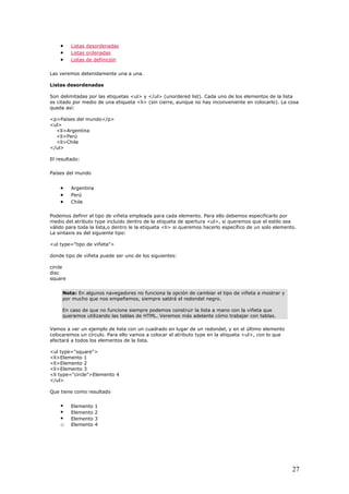 • Listas desordenadas
• Listas ordenadas
• Listas de definición
Las veremos detenidamente una a una.
Listas desordenadas
Son delimitadas por las etiquetas <ul> y </ul> (unordered list). Cada uno de los elementos de la lista
es citado por medio de una etiqueta <li> (sin cierre, aunque no hay inconveniente en colocarlo). La cosa
queda así:
<p>Países del mundo</p>
<ul>
<li>Argentina
<li>Perú
<li>Chile
</ul>
El resultado:
Países del mundo
• Argentina
• Perú
• Chile
Podemos definir el tipo de viñeta empleada para cada elemento. Para ello debemos especificarlo por
medio del atributo type incluido dentro de la etiqueta de apertura <ul>, si queremos que el estilo sea
válido para toda la lista,o dentro le la etiqueta <li> si queremos hacerlo específico de un solo elemento.
La sintaxis es del siguiente tipo:
<ul type="tipo de viñeta">
donde tipo de viñeta puede ser uno de los siguientes:
circle
disc
square
Nota: En algunos navegadores no funciona la opción de cambiar el tipo de viñeta a mostrar y
por mucho que nos empeñemos, siempre saldrá el redondel negro.
En caso de que no funcione siempre podemos construir la lista a mano con la viñeta que
queramos utilizando las tablas de HTML. Veremos más adelante cómo trabajar con tablas.
Vamos a ver un ejemplo de lista con un cuadrado en lugar de un redondel, y en el último elemento
colocaremos un círculo. Para ello vamos a colocar el atributo type en la etiqueta <ul>, con lo que
afectará a todos los elementos de la lista.
<ul type="square">
<li>Elemento 1
<li>Elemento 2
<li>Elemento 3
<li type="circle">Elemento 4
</ul>
Que tiene como resultado
Elemento 1
Elemento 2
Elemento 3
o Elemento 4
27
 