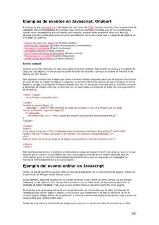 Ejemplos de eventos en Javascript. Onabort
A lo largo de los manuales I y II de Javascript, así como del Taller, hemos mostrado muchos ejemplos de
utilización de los manejadotes de eventos. Aquí veremos ejemplos sencillos que se nos ocurren para
utilizar otros manejadotes que no hemos visto todavía, aunque antes podemos hacer una lista de
algunos ejemplos publicados anteriormente que deberían servir de ayuda para ir captando la práctica de
el manejo de eventos.
- Acceso por clave con Javascript (Evento onclick)
- Rollover con Javascript (Eventos onmuoseover y onmouseout)
- Navegador desplegable (Evento onchange)
- Calculadora sencilla (Evento onclick)
- Confirmación del envío de formulario (Evento onclick)
- Posicionarse en un select (Evento onkeypress)
- Inhibir campo de formulario (Evento onfocus)
Evento onabort
Veamos un primer ejemplo, en este caso sobre el evento onabort. Este evento se activa al cancelarse la
carga de una página, ya sea porque se pulsa el botón de cancelar o porque el usuario se marcha de la
página por otro enlace.
Este ejemplo contiene una imagen que tiene el evento onabort asignado para que se ejecute una función
en caso de que la imagen no llegue a cargarse. La función informa al usuario de que la imagen no se ha
llegado a cargar y le pregunta si desea cargarla otra vez. Si el usuario contesta que sí, entonces se pone
a descargar la imagen otra vez. Si dice que no, no hace nada. La pregunta se hace con una caja confirm
de Javascript.
<html> <head>
<title>Evento onabort</title>
<script>
function preguntarSeguir(){
respuesta = confirm ("Has detenido la carga de la página y hay una imagen que no estás
viendo.n¿Deseas cargar la imagen?")
if (respuesta)
document.img1.src = "http://ipaginate.iespana.es/ipaginate/desarrollogrande.gif"
}
</script>
</head>
<body>
<img name=img1 src="http://ipaginate.iespana.es/ipaginate/desarrollogrande.gif" width=500
height=458 alt="Imagen que pesa 115K" border="0" onabort="preguntarSeguir()">
<br>
Pulsa el botón de parar la carga de la página y se pondrá en marcha el evento onerror
</body>
</html>
Este ejemplo estaría bien si siempre se detuviese la carga por pulsar el botón de cancelar, pero si lo que
pasa es que el usuario ha cancelado por irse a otra página a través de un enlace, saldrá la caja de
confirmación pero no ocurrirá nada independientemente de lo que se responda y el navegante se
marchará irremediablemente a la nueva página.
Ejemplo del evento onblur en Javascript
Onblur se activa cuando el usuario retira el foco de la aplicación de un elemento de la página. El foco de
la aplicación es el lugar donde está el cursor.
Si por ejemplo, estamos situados en un campo de texto y nos vamos de dicho campo, ya sea porque
pulsamos con el ratón en otro campo del formulario o en un área vacía, ya sea porque el usuario a
apretado el botón tabulador (Tab) que mueve el foco hasta el siguiente elemento de la página.
Si yo deseo que, al situarse fuera de un campo de texto, se compruebe que el valor introducido es
correcto puedo utilizar onblur y llamar a una función que compruebe si el dato es correcto. Si no es
correcto puedo obligar al foco de la aplicación a situarse nuevamente sobre el campo de texto y avisar al
usuario para que cambie dicho valor.
Puede ser una manera interesante de asegurarnos que en un campo de texto se encuentra un valor
297
 