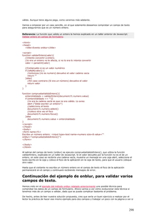 válido. Aunque tiene alguna pega, como veremos más adelante.
Vamos a empezar por un caso sencillo, en el que solamente deseamos comprobar un campo de texto
para asegurarnos que es un número entero.
Referencia: La función que valida un entero la hemos explicado en un taller anterior de Javascript:
Validar entero en campo de formulario.
<html>
<head>
<title>Evento onblur</title>
<script>
function validarEntero(valor){
//intento convertir a entero.
//si era un entero no le afecta, si no lo era lo intenta convertir
valor = parseInt(valor)
//Compruebo si es un valor numérico
if (isNaN(valor)) {
//entonces (no es numero) devuelvo el valor cadena vacia
return ""
}else{
//En caso contrario (Si era un número) devuelvo el valor
return valor
}
}
function compruebaValidoEntero(){
enteroValidado = validarEntero(document.f1.numero.value)
if (enteroValidado == ""){
//si era la cadena vacía es que no era válido. Lo aviso
alert ("Debe escribir un entero!")
//selecciono el texto
document.f1.numero.select()
//coloco otra vez el foco
document.f1.numero.focus()
}else
document.f1.numero.value = enteroValidado
}
</script>
</head>
<body>
<form name=f1>
Escriba un número entero: <input type=text name=numero size=8 value=""
onblur="compruebaValidoEntero()">
</form>
</body>
</html>
Al salirse del campo de texto (onblur) se ejecuta compruebaValidoEntero(), que utiliza la función
validarEntero, explicada en un taller de Javascript. Si el valor devuelto por la función no es el de un
entero, en este caso se recibiría una cadena vacía, muestra un mensaje en una caja alert, selecciona el
texto escrito en la caja y coloca el foco de la aplicación en la caja de texto, para que el usuario coloque
otro valor.
Hasta que el visitante no escriba un número entero en el campo de texto el foco de la aplicación
permanecerá en el campo y continuará recibiendo mensajes de error.
Continuación del ejemplo de onblur, para validar varios
campos de texto.
Hemos visto en el ejemplo del método onblur relatado anteriormente una posible técnica para
comprobar los datos de un campo de formulario. Ahora vamos a ver cómo evolucionar esta técnica si
tenemos más de un campo a validar, dado que se puede complicar bastante el problema.
De hecho, antes de leer nuestra solución propuesta, creo que sería un buen ejercicio a realizar por el
lector la práctica de hacer ese mismo ejemplo para dos campos y trabajar un poco con la página a ver si
298
 