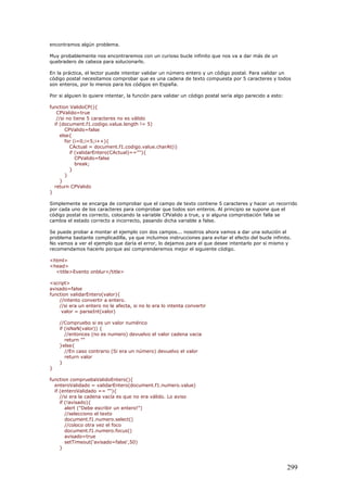 encontramos algún problema.
Muy probablemente nos encontraremos con un curioso bucle infinito que nos va a dar más de un
quebradero de cabeza para solucionarlo.
En la práctica, el lector puede intentar validar un número entero y un código postal. Para validar un
código postal necesitamos comprobar que es una cadena de texto compuesta por 5 caracteres y todos
son enteros, por lo menos para los códigos en España.
Por si alguien lo quiere intentar, la función para validar un código postal sería algo parecido a esto:
function ValidoCP(){
CPValido=true
//si no tiene 5 caracteres no es válido
if (document.f1.codigo.value.length != 5)
CPValido=false
else{
for (i=0;i<5;i++){
CActual = document.f1.codigo.value.charAt(i)
if (validarEntero(CActual)==""){
CPValido=false
break;
}
}
}
return CPValido
}
Simplemente se encarga de comprobar que el campo de texto contiene 5 caracteres y hacer un recorrido
por cada uno de los caracteres para comprobar que todos son enteros. Al principio se supone que el
código postal es correcto, colocando la variable CPValido a true, y si alguna comprobación falla se
cambia el estado correcto a incorrecto, pasando dicha variable a false.
Se puede probar a montar el ejemplo con dos campos... nosotros ahora vamos a dar una solución al
problema bastante complicadilla, ya que incluimos instrucciones para evitar el efecto del bucle infinito.
No vamos a ver el ejemplo que daría el error, lo dejamos para el que desee intentarlo por si mismo y
recomendamos hacerlo porque así comprenderemos mejor el siguiente código.
<html>
<head>
<title>Evento onblur</title>
<script>
avisado=false
function validarEntero(valor){
//intento convertir a entero.
//si era un entero no le afecta, si no lo era lo intenta convertir
valor = parseInt(valor)
//Compruebo si es un valor numérico
if (isNaN(valor)) {
//entonces (no es numero) devuelvo el valor cadena vacia
return ""
}else{
//En caso contrario (Si era un número) devuelvo el valor
return valor
}
}
function compruebaValidoEntero(){
enteroValidado = validarEntero(document.f1.numero.value)
if (enteroValidado == ""){
//si era la cadena vacía es que no era válido. Lo aviso
if (!avisado){
alert ("Debe escribir un entero!")
//selecciono el texto
document.f1.numero.select()
//coloco otra vez el foco
document.f1.numero.focus()
avisado=true
setTimeout('avisado=false',50)
}
299
 
