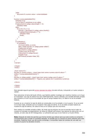 }else
document.f1.numero.value = enteroValidado
}
function compruebaValidoCP(){
CPValido=true
//si no tiene 5 caracteres no es válido
if (document.f1.codigo.value.length != 5)
CPValido=false
else{
for (i=0;i<5;i++){
CActual = document.f1.codigo.value.charAt(i)
if (validarEntero(CActual)==""){
CPValido=false
break;
}
}
}
if (!CPValido){
if (!avisado){
//si no es valido, Lo aviso
alert ("Debe escribir un código postal válido")
//selecciono el texto
document.f1.codigo.select()
//coloco otra vez el foco
//document.f1.codigo.focus()
avisado=true
setTimeout('avisado=false',50)
}
}
}
</script>
</head>
<body>
<form name=f1>
Escriba un número entero: <input type=text name=numero size=8 value=""
onblur="compruebaValidoEntero()">
<br>
Escriba un código postal: <input type=text name=codigo size=8 value=""
onblur="compruebaValidoCP()"> *espera una cadena con 5 carácteres numéricos
</form>
</body>
</html>
Este ejemplo sigue la guía del primer ejemplo de onblur de este artículo, incluyendo un nuevo campo a
validar.
Para solucionar el tema del bucle infinito, que habréis podido investigar por vosotros mismos y en el que
se mostraban una caja de alerta tras otra indefinidamente, hemos utilizado una variable llamada avisado
que contiene un true si ya se ha avisado de que el campo estaba mal y un false si no se ha avisado
todavía.
Cuando se va a mostrar la caja de alerta se comprueba si se ha avisado o no al usuario. Si ya se avisó
no se hace nada, evitando que se muestren más cajas de alerta. Si no se había avisado todavía se
muestra la caja de alerta y se coloca el foco en el campo que era incorrecto.
Para restituir la variable avisado a false, de modo que la próxima vez que se escriba mal el valor se
muestre el mensaje correspondiente, se utiliza el método setTimeout, que ejecuta la instrucción con un
retardo, en este caso de 50 milisegundos. Lo suficiente para que no se meta en un bucle infinito.
Nota: Después de todos los parches que hemos tenido que colocar para que este evento se comporte
correctamente para cumplir el cometido deseado, es posible que no merezca la pena utilizarlo para este
cometido. Podemos hacer uso del evento onchange, o comprobar todos los campos de una sola vez
cuando el usuario ha decidido enviarlo.
300
 