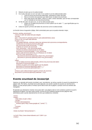 • Detecto el país que se ha seleccionado
• Si el valor del país no es 0 (el valor 0 es cuando no se ha seleccionado país)
o Tomo el array de provincias adecuado, utilizando el índice del país.
o Marco el número de opciones que debe tener el select de provincias
o Para cada opcion del select, coloco su valor y texto asociado, que se hace corresponder
con lo indicado en el array de provincias.
• SI NO (El valor de país es 0, no se ha seleccionado país)
o Coloco en el select de provincia un único option con el valor "-", que significaba que no
había provincia.
• Coloco la opción primera del select de provincia como la seleccionada.
La función tiene el siguiente código. Está comentado para que se pueda entender mejor.
function cambia_provincia(){
//tomo el valor del select del pais elegido
var pais
pais = document.f1.pais[document.f1.pais.selectedIndex].value
//miro a ver si el pais está definido
if (pais != 0) {
//si estaba definido, entonces coloco las opciones de la provincia correspondiente.
//selecciono el array de provincia adecuado
mis_provincias=eval("provincias_" + pais)
//calculo el numero de provincias
num_provincias = mis_provincias.length
//marco el número de provincias en el select
document.f1.provincia.length = num_provincias
//para cada provincia del array, la introduzco en el select
for(i=0;i<num_provincias;i++){
document.f1.provincia.options[i].value=mis_provincias[i]
document.f1.provincia.options[i].text=mis_provincias[i]
}
}else{
//si no había provincia seleccionada, elimino las provincias del select
document.f1.provincia.length = 1
//coloco un guión en la única opción que he dejado
document.f1.provincia.options[0].value = "-"
document.f1.provincia.options[0].text = "-"
}
//marco como seleccionada la opción primera de provincia
document.f1.provincia.options[0].selected = true
}
Evento onunload de Javascript
Veamos un ejemplo del evento onunload, que, recordamos, se activa cuando el usuario ha abandona la
página web. Por tanto, onunload sirve para ejecutar una acción cuando el usuario se marcha de la
página, ya sea porque pulsa un enlace que le lleva fuera de la página o porque cierra la ventana del
navegador.
El ejemplo que deseamos mostrar sirve para abrir una página web en otra ventana cuando el usuario
abandona la página. De este modo actúan muchos de los molestos popups de las páginas web,
abriéndose justo cuando abandonamos el sitio que estábamos visitando.
<html>
<head>
<title>Abre al salir</title>
<script>
function abreventana(){
window.open("http://www.google.es","venta","")
}
</script>
</head>
<body onunload="abreventana()">
<a href="http://www.desarrolloweb.com">DW!!</a>
</body>
302
 