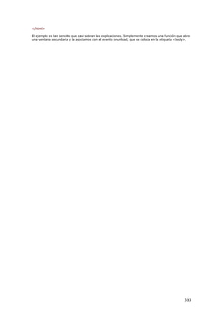 </html>
El ejemplo es tan sencillo que casi sobran las explicaciones. Simplemente creamos una función que abre
una ventana secundaria y la asociamos con el evento onunload, que se coloca en la etiqueta <body>.
303
 