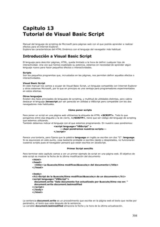 Capitulo 13
Tutorial de Visual Basic Script
Manual del lenguaje de scripting de Microsoft para páginas web con el que podrás aprender a realizar
efectos para el Internet Explorer.
Explora las características del HTML Dinámico con el lenguaje del navegador más habitual.
Introducción a Visual Basic Script
El lenguaje para describir páginas, HTML, queda limitado a la hora de definir cualquier tipo de
interactividad. Una vez que hemos explotado su potencia, estamos en necesidad de aprender algún
lenguaje nuevo para hacer pequeños efectos o interactividades.
Scripts
Son los pequeños programitas que, incrustados en las páginas, nos permiten definir aquellos efectos o
interactividades.
Visual Basic Script
En este manual nos vamos a ocupar de Visual Basic Script, un lenguaje compatible con Internet Explorer
y otros sistemas Microsoft, por lo que en principio es una ventaja para programadores experimentados
en estos sitemas.
Otros lenguajes
Existen dos tipos principales de lenguajes de scripting, y multitud de utilidades distintas, pero cabria
destacar el lenguaje Javascript por ser parecido en utilidad a VBScript pero compatible con los dos
navegadores más habituales.
Cómo poner scripts
Para poner un script en una página web utilizamos la etiqueta de HTML <SCRIPT>. Todo lo que
pongamos entre esa etigueta y la de cierre, </SCRITP>, tiene que ser código del lenguaje de scripting
que estemos utilizando.
También debemos indicar el lenguaje con el que estamos programando. En nuestro caso pondremos:
<script language="VBScript" >
---Aqúi pondremos nuestros scripts---
</script>
Parece una tonteria, pero fijaros que la palabra language en inglés se escribe con dos "G": language.
Si os equivocais en este punto, cosa bastante probable si escribis rápido y despistados, no funcionarán
vuestros scripts pues el navegador pensará que están escritos en JavaScript.
Primer Script sencillo
Para terminar este capítulo vamos a ver un primer ejemplo de script en una página web. El objetivo de
este script es mostrar la fecha de la última modificación del documento
<html>
<head>
<title> La &uacute;ltima modificaci&oacute;n del documento</title>
</head>
<body>
<h1>Script de la &uacute;ltima modificaci&oacute;n de un documento</h1>
<script language="VBScript">
document.write "Este documento fue actualizado por &uacute;ltima vez en: "
document.write document.lastmodified
</script>
</body>
</html>
La sentencia document.write es un procedimiento que escribe en la página web el texto que recibe por
parámetro, el texto que esta después de la sentencia.
La variable document.lastmodified almacena la fecha y la hora de la última actualización.
304
 