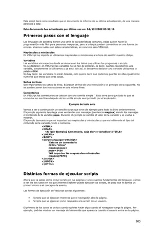 Este script dará como resultado que el documento te informe de su última actualización, de una manera
parecida a esta:
Este documento fue actualizado por última vez en: 04/19/2002 03:32:16
Primeros pasos con el lenguaje
Los lenguajes de scripting tienen una serie de características comunes, estas suelen hacer la
programación más fácil para personas inexpertas, pero a la larga pueden convertirse en una fuente de
errores. Veamos cuáles son estas carcaterísticas, en concreto para VBScript.
Mayúsculas y minúsculas
En VBScript no importa si utilizamos mayúsculas o minúsculas a la hora de escribir nuestro código.
Variables
Las variables son espacios donde se almacenan los datos que utilizan los programas o scripts.
No se declaran: en VBScript las variables no se han de declarar, es decir, cuando necesitemos una
variable, simplemente la utilizamos y ya está. Aín así, si deseamos declarar una variable utilizamos la
palabra DIM
No hay tipos: las variables no están tipadas, esto quiere decir que podemos guardar en ellas igualmente
números que letras que otras cosas.
Saltos de línea
Son importantes los saltos de línea. Expresan el final de una instrucción y el principio de la siguiente. No
se pueden poner dos instrucciones en una misma línea.
Comentarios
En VBScript los comentarios se colocan con una comilla simple '. Esto sirve para que todo lo que se
encuentre en esa línea después de la comilla simple sea ignorado por el explorador.
Ejemplo de todo esto
Vamos a ver a continuación un sencillo script que sirve de ejemplo para todo lo dicho anteriormente.
El ejemplo siguiente despliega unas ventanitas con mensajes (sentencia msgbox) siendo los mensajes
el contenido de la variable pepe. Durante el ejemplo se cambia el valor de la variable y se vuelve a
mostrar.
El ejemplo demuestra que no importan las mayúsculas y minúsculas y que es indiferente el tipo del
contenido de la variable, texto o números.
<HTML>
<HEAD>
<TITLE>Ejemplo2 Comentario, caja alert y variables</TITLE>
</HEAD>
<BODY>
<script language=VBScript>
'Esto es un comentario
PEPE="HOLA"
msgbox(pepe)
pepe=3456
'NO importan las mayusculas-minusculas
msgbox(PEPE)
</script>
</BODY>
</HTML>
Distintas formas de ejecutar scripts
Ahora que ya sabes cómo incluir scripts en tus páginas y unos cuantos fundamentos del lenguaje, vamos
a ver los dos casos en los que Internet Explorer puede ejecutar tus scripts, de paso que le damos un
primer vistazo a el concepto de evento.
Las formas de ejecución de VBScript son las siguientes:
• Scripts que se ejecutan mientras que el navegador abre la página.
• Scripts que se ejecutan como respuesta a la acción de un usuario.
El primero de los casos se utiliza cuando quieres hacer algo cuando el navegador carga la página. Por
ejemplo, podrías mostrar un mensaje de bienvenida que aparezca cuando el usuario entra en tu página,
305
 