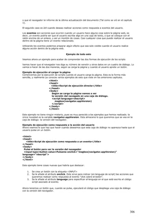 o que el navegador te informe de la última actualización del documento (Tal como se vió en el capitulo
1).
El segundo caso es útil cuando deseas realizar acciones como respuesta a eventos del usuario.
Los eventos son acciones que ocurren cuando un usuario hace alguna cosa sobre la página web, es
decir, un evento podría ser que el usuario escriba algo en una caja de texto, o que se coloque con el
ratón encima de un enlace, y así un montón de cosas. Casi cualquier cosa que puede realizar el usuario
dentro de la página tiene un evento relacionado.
Utilizando los eventos podemos preparar algún efecto que sea solo visible cuando el usuario realice
alguna acción dentro de la página web.
Ejemplo de todo esto
Veamos ahora un ejemplo para acabar de comprender las dos formas de ejecución de los scripts
Vamos hacer que el navegador nos diga su número de versión y otros datos en un cuadro de diálogo. Lo
vamos a hacer de las dos maneras, según se carga la página y cuando el usuario aprete un botón.
Ejemplo de ejecución al cargar la página
Comencemos por la ejecución de scripts cuando el usuario carga la página. Esta es la forma más
sencilla, y realmente ya conoces varios ejemplos de esto que viste en los anteriores capítulos.
<html>
<head>
<title>Escript de ejecución directa</title>
</head>
<body>
Según se carga la página vamos a ver
la versión del navegado en una caja de diálogo.
<script language=vbscript>
msgbox(navigator.appVersion)
</script>
</body>
</html>
Este ejemplo no tiene ningún misterio, pues es muy parecido a los ejemplos que hemos realizado. la
única novedad es la variable navigator.appVersion. Esta almacena lo que queremos que se vea en la
caja de diálogo: la versión del navegador.
Ejemplo de ejecución como respuesta a la acción del usuario
Ahora veamos lo que hay que hacer cuando deseamos que esta caja de diálogo no aparezca hasta que el
usuario pulse en un botón.
<html>
<head>
<title>Script de ejecución como respuesta a un evento</title>
</head>
<body>
Pulse el botón para ver la versión del navegador
<input type=button value=Pulsame onclick="msgbox(navigator.appVersion)"
language="vbscript">
</body>
</html>
Este ejemplo tiene cosas nuevas que habría que destacar:
1. Se crea un botón con la etiqueta <INPUT>
2. Se le añade el atributo onclick. Este sirve para indicar (en lenguaje de script) las acciones que
queremos realizar como respuesta al evento "click sobre el botón".
3. Se le añade el atributo language para especificar el lenguaje en el que está escrito el código
script asociado al evento.
Ahora tenemos un botón que, cuando se pulse, ejecutará el código que despliega una caja de diálogo
con la versión del navegador.
306
 