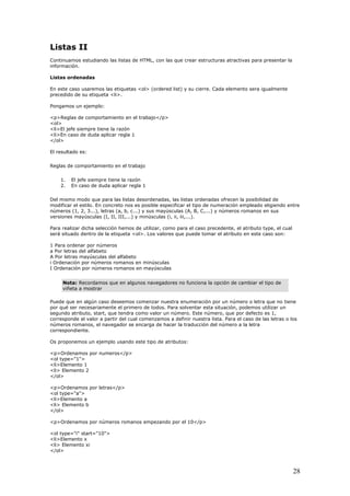 Listas II
Continuamos estudiando las listas de HTML, con las que crear estructuras atractivas para presentar la
información.
Listas ordenadas
En este caso usaremos las etiquetas <ol> (ordered list) y su cierre. Cada elemento sera igualmente
precedido de su etiqueta <li>.
Pongamos un ejemplo:
<p>Reglas de comportamiento en el trabajo</p>
<ol>
<li>El jefe siempre tiene la razón
<li>En caso de duda aplicar regla 1
</ol>
El resultado es:
Reglas de comportamiento en el trabajo
1. El jefe siempre tiene la razón
2. En caso de duda aplicar regla 1
Del mismo modo que para las listas desordenadas, las listas ordenadas ofrecen la posibilidad de
modificar el estilo. En concreto nos es posible especificar el tipo de numeración empleado eligiendo entre
números (1, 2, 3...), letras (a, b, c...) y sus mayúsculas (A, B, C,...) y números romanos en sus
versiones mayúsculas (I, II, III,...) y minúsculas (i, ii, iii,...).
Para realizar dicha selección hemos de utilizar, como para el caso precedente, el atributo type, el cual
será situado dentro de la etiqueta <ol>. Los valores que puede tomar el atributo en este caso son:
1 Para ordenar por números
a Por letras del alfabeto
A Por letras mayúsculas del alfabeto
i Ordenación por números romanos en minúsculas
I Ordenación por números romanos en mayúsculas
Nota: Recordamos que en algunos navegadores no funciona la opción de cambiar el tipo de
viñeta a mostrar
Puede que en algún caso deseemos comenzar nuestra enumeración por un número o letra que no tiene
por qué ser necesariamente el primero de todos. Para solventar esta situación, podemos utilizar un
segundo atributo, start, que tendra como valor un número. Este número, que por defecto es 1,
corresponde al valor a partir del cual comenzamos a definir nuestra lista. Para el caso de las letras o los
números romanos, el navegador se encarga de hacer la traducción del número a la letra
correspondiente.
Os proponemos un ejemplo usando este tipo de atributos:
<p>Ordenamos por numeros</p>
<ol type="1">
<li>Elemento 1
<li> Elemento 2
</ol>
<p>Ordenamos por letras</p>
<ol type="a">
<li>Elemento a
<li> Elemento b
</ol>
<p>Ordenamos por números romanos empezando por el 10</p>
<ol type="i" start="10">
<li>Elemento x
<li> Elemento xi
</ol>
28
 