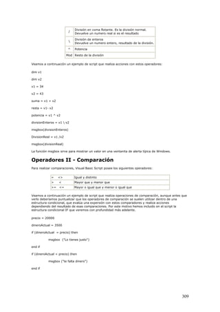 /
División en coma flotante. Es la división normal.
Devuelve un numero real si es el resultado

División de enteros
Devuelve un numero entero, resultado de la división.
^ Potencia
Mod Resto de la división
Veamos a continuación un ejemplo de script que realiza acciones con estos operadores:
dim v1
dim v2
v1 = 34
v2 = 43
suma = v1 + v2
resta = v1- v2
potencia = v1 ^ v2
divisionEnteros = v1  v2
msgbox(divisionEnteros)
DivisionReal = v1 /v2
msgbox(divisionReal)
La función msgbox sirve para mostrar un valor en una ventanita de alerta típica de Windows.
Operadores II - Comparación
Para realizar comparaciones, Visual Basic Script posee los siguientes operadores:
= <> Igual y distinto
> < Mayor que y menor que
>= <= Mayor o igual que y menor o igual que
Veamos a continuación un ejemplo de script que realiza operaciones de comparación, aunque antes que
verlo deberíamos puntualizar que los operadores de comparación se suelen utilizar dentro de una
estructura condicional, que evalúa una expersión con estos comparadores y realiza acciones
dependiendo del resultado de esas comparaciones. Por este motivo hemos incluido en el script la
estructura condicional IF que veremos con profundidad más adelante.
precio = 20000
dineroActual = 3500
if (dineroActual = precio) then
msgbox ("Lo tienes justo")
end if
if (dineroActual < precio) then
msgbox ("te falta dinero")
end if
309
 