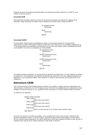 Después de poner las sentencias del asociadas a la evaluación positiva colocamos un END IF, para
acabar la estructura del IF.
Enunciado ELSE
Opcionalmente se puede colocar una serie de sentencias asociadas a la evaluación negativa de la
expresión. Estas sentencias se deben colocar después de la orden ELSE y antes del END IF.
IF (expresion) then
Sentencias
....
ELSE
Sentencias
....
END IF
Enunciado ELSEIF
En Visual Basic Script existe la posibilidad de utilizar un enunciado especial en el lugar donde
utilizaríamos un ELSE. Sirve para encadenar sentencias IF de modo que en un resultado negativo de un
IF se pueda evaluar otra expresión, que tendría a su vez otros enunciados THEN y probablemente ELSE
u otro ELSEIF. Se vería en un ejemplo com más facilidad:
IF (expresion1) then
Sentencias1
....
ELSEIF (expresion2) then
Sentencias2
....
ELSEIF (expresion3) then
Sentencias3
....
ELSE
Sentencias4
....
END IF
Se evalúa la primera expresión, en caso positivo se ejecutan las sentencias1, en caso negativo se evalua
la expresion 2. Si la expresión 2 es positiva se ejecutan las sentencias 2 en caso negativo evaluamos la
expresión 3 con el siguiente ELSEIF. Todo acaba en un ELSE en este ejemplo, pero el ELSE final no es
obligatorio.
Estructura CASE
Con la estructurad de control CASE podemos evaluar una variable y realizar acciones dependiendo del
valor de esta. La diferencia con el IF consiste en que el número de posibilidades de la evaluación de esta
variable no tiene por que ser si o no, pudiendo hacer cosas para un número indeterminado de valores.
La sintaxis es la siguiente:
SELECT CASE (variable)
CASE (valor1):
(acción para caso valor1)
CASE (valor3):
(acción para caso valor2)
CASE (valor3):
(acción para caso valor3)
CASE ELSE:
(accion en caso de que no se cumpla ningun anterior caso)
END SELECT
Funciona asi, primero se evalua la variable, si esa variable tiene como valor el valor1 realizamos las
acciones asociadas al valor1. Si tiene el valor2, ejecutamos las acciones relacionadas con este valor3.
Así con cuantos valores deseemos. Por último tenemos un ELSE para realizar acciones en caso de que no
hubiesen sido ninguno de los valores anteriores. Este ELSE es opcional.
311
 