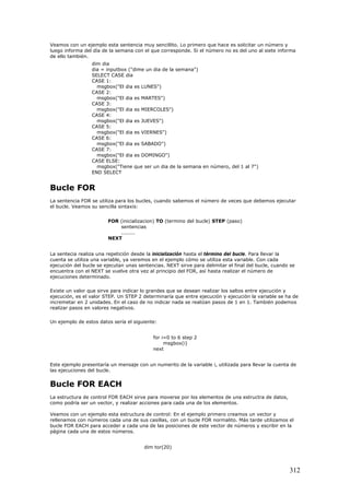 Veamos con un ejemplo esta sentencia muy sencillito. Lo primero que hace es solicitar un número y
luego informa del día de la semana con el que corresponde. Si el número no es del uno al siete informa
de ello también.
dim dia
dia = inputbox ("dime un dia de la semana")
SELECT CASE dia
CASE 1:
msgbox("El dia es LUNES")
CASE 2:
msgbox("El dia es MARTES")
CASE 3:
msgbox("El dia es MIERCOLES")
CASE 4:
msgbox("El dia es JUEVES")
CASE 5:
msgbox("El dia es VIERNES")
CASE 6:
msgbox("El dia es SABADO")
CASE 7:
msgbox("El dia es DOMINGO")
CASE ELSE:
msgbox("Tiene que ser un dia de la semana en número, del 1 al 7")
END SELECT
Bucle FOR
La sentencia FOR se utiliza para los bucles, cuando sabemos el número de veces que debemos ejecutar
el bucle. Veamos su sencilla sintaxis:
FOR (inicializacion) TO (termino del bucle) STEP (paso)
sentencias
........
NEXT
La sentecia realiza una repetición desde la inicialización hasta el término del bucle. Para llevar la
cuenta se utiliza una variable, ya veremos en el ejemplo cómo se utiliza esta variable. Con cada
ejecución del bucle se ejecutan unas sentencias. NEXT sirve para delimitar el final del bucle, cuando se
encuentra con el NEXT se vuelve otra vez al principio del FOR, así hasta realizar el número de
ejecuciones determinado.
Existe un valor que sirve para indicar lo grandes que se desean realizar los saltos entre ejecución y
ejecución, es el valor STEP. Un STEP 2 determinaría que entre ejecución y ejecución la variable se ha de
incremetar en 2 unidades. En el caso de no indicar nada se realizan pasos de 1 en 1. También podemos
realizar pasos en valores negativos.
Un ejemplo de estos datos sería el siguiente:
for i=0 to 6 step 2
msgbox(i)
next
Este ejemplo presentaría un mensaje con un numerito de la variable i, utilizada para llevar la cuenta de
las ejecuciones del bucle.
Bucle FOR EACH
La estructura de control FOR EACH sirve para moverse por los elementos de una estructra de datos,
como podría ser un vector, y realizar acciones para cada una de los elementos.
Veamos con un ejemplo esta estructura de control: En el ejemplo primero creamos un vector y
rellenamos con números cada una de sus casillas, con un bucle FOR normalito. Más tarde utilizamos el
bucle FOR EACH para acceder a cada una de las posiciones de este vector de números y escribir en la
página cada una de estos números.
dim tor(20)
312
 