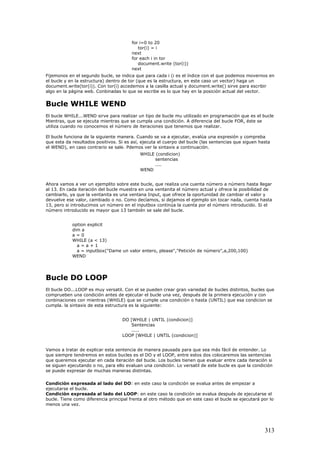 for i=0 to 20
tor(i) = i
next
for each i in tor
document.write (tor(i))
next
Fijemonos en el segundo bucle, se indica que para cada i (i es el índice con el que podemos movernos en
el bucle y en la estructura) dentro de tor (que es la estructura, en este caso un vector) haga un
document.write(tor(i)). Con tor(i) accedemos a la casilla actual y document.write() sirve para escribir
algo en la página web. Conbinadas lo que se escribe es lo que hay en la posición actual del vector.
Bucle WHILE WEND
El bucle WHILE...WEND sirve para realizar un tipo de bucle mu utilizado en programación que es el bucle
Mientras, que se ejecuta mientras que se cumpla una condición. A diferencia del bucle FOR, éste se
utiliza cuando no conocemos el número de iteraciones que tenemos que realizar.
El bucle funciona de la siguiente manera. Cuando se va a ejecutar, evalúa una expresión y compreba
que esta da resultados positivos. Si es así, ejecuta el cuerpo del bucle (las sentencias que siguen hasta
el WEND), en caso contrario se sale. Pdemos ver la sintaxis a continuación.
WHILE (condicion)
sentencias
....
WEND
Ahora vamos a ver un ejemplito sobre este bucle, que realiza una cuenta número a número hasta llegar
al 13. En cada iteración del bucle muestra en una ventanita el número actual y ofrece la posibilidad de
cambiarlo, ya que la ventanita es una ventana Input, que ofrece la oportunidad de cambiar el valor y
devuelve ese valor, cambiado o no. Como decíamos, si dejamos el ejemplo sin tocar nada, cuenta hasta
13, pero si introducimos un número en el inputbox continúa la cuenta por el número introducido. Si el
número introducido es mayor que 13 también se sale del bucle.
option explicit
dim a
a = 0
WHILE (a < 13)
a = a + 1
a = inputbox("Dame un valor entero, please","Petición de número",a,200,100)
WEND
Bucle DO LOOP
El bucle DO...LOOP es muy versatil. Con el se pueden crear gran variedad de bucles distintos, bucles que
comprueben una condición antes de ejecutar el bucle una vez, después de la primera ejecución y con
conbinaciones con mientras (WHILE) que se cumple una condición o hasta (UNTIL) que esa condicion se
cumpla. la sintaxis de esta estructura es la siguiente:
DO [WHILE | UNTIL (condicion)]
Sentencias
.....
LOOP [WHILE | UNTIL (condicion)]
Vamos a tratar de explicar esta sentencia de manera pausada para que sea más fácil de entender. Lo
que siempre tendremos en estos bucles es el DO y el LOOP, entre estos dos colocaremos las sentencias
que queremos ejecutar en cada iteración del bucle. Los bucles tienen que evaluar entre cada iteración si
se siguen ejecutando o no, para ello evaluan una condición. Lo versatil de este bucle es que la condición
se puede expresar de muchas maneras distintas.
Condición expresada al lado del DO: en este caso la condición se evalua antes de empezar a
ejecutarse el bucle.
Condición expresada al lado del LOOP: en este caso la condición se evalua después de ejecutarse el
bucle. Tiene como diferencia principal frenta al otro método que en este caso el bucle se ejecutará por lo
menos una vez.
313
 