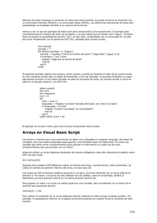 Además de poder expresar la condición en estos dos sitios también se puede construir la condición con
un enunciado mientras (WHILE) o un enunciado hasta (UNTIL). Las diferencias semanticas de estas dos
posibilidades se trasladan también a su manera de funcionar.
Vamos a ver un par de ejemplos de este bucle para comprender su funcionamiento. El ejemplo pide
cunstantemente el nombre del autor de la página y no para hasta que el nombre sea "migue". También
tiene el usuario la posibilidad de escribir "out", en ese caso, comprobado con un enunciado IF, se sale
del bucle rompiéndolo con la sentencia EXIT DO, utilizada para romper bucles.
Dim entrada
entrada = ""
DO WHILE (entrada <> "migue")
entrada = inputbox ("Dime el nombre del autor","seguridad","migue",2,3)
if (entrada = "out") then
msgbox "salgo por la puerta de atras"
exit do
end if
LOOP
El siguente ejemplo realiza una cuenta y entre cuenta y cuenta se muestra el valor de la cuenta actual
en una ventanita donde sale un botón de Reintentar y otro de Cancelar. Si se pulsa reintentar se sigue
ejecutando el bucle y si se pulsa Cancelar se sale por la puerta de atrás, de manera similar a como se
salía en el ejemplo anterior, con EXIT DO.
option explicit
dim cont
dim respuesta
cont = 0
DO
cont = cont +1
respuesta = msgbox (cont,69,"Variable del bucle, con valor 6 se sale")
if (respuesta = 2) then
msgbox "Cuenta Cancelada",16,"Cancelaste!"
exit do
end if
LOOP UNTIL (cont = 6)
El ejemplo es un poco rarito, pero servirá para comprender estos bucles.
Arrays en Visual Basic Script
Los Arrays o matrices son unas estructuras de datos muy utilizadas en cualquier lenguaje. Se tratan de
variables, pero que están preparadas para guardar una cantidad mayor de elementos. Es como una
variable que tiene varios compartimentos para guardar la información y a cada uno de esos
compartimentos hay que acceder con un índice.
Antes de utilizar un array debemos declararlo de manera obligatoria, para ello utilizamos la palabra clave
DIM, de este modo.
dim miArray(20)
Después de la palabra DIM debemos indicar el nombre del array y acontinuación, entre paréntesis, se
coloca el número de posición máxima del array, en este caso 20.
Los arrays en ASP comienzan desde la posición 0, es decir, el primer elemento de un array está en la
posición 0. Por tanto, si el array ha sido definido con 20 casillas, como en el ejemplo, tendrá 21
elementos, primera posición será la 0 y la última posición sería la 20.
Para asignar un valor a un array se realiza igual que una variable, pero accediendo con el índice de la
posición que queremos escribir.
miArray(0) = 234
Para utilizar el contenido de un array debemos hacerlo indiando el índice al que se desea acceder. Por
ejemplo, si quisiesemos imprimir en la página la primera posición de nuestro Array lo haríamos de esta
manera.
314
 