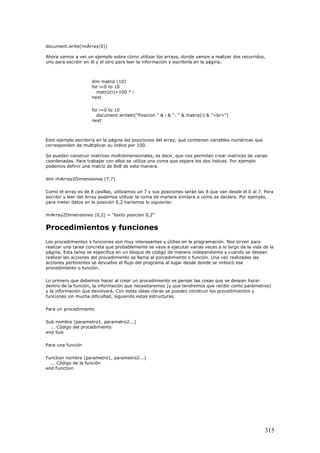 document.write(miArray(0))
Ahora vamos a ver un ejemplo sobre cómo utilizar los arrays, donde vamos a realizar dos recorridos,
uno para escribir en él y el otro para leer la información y escribirla en la página.
dim matriz (10)
for i=0 to 10
matriz(i)=100 * i
next
for i=0 to 10
document.writeln("Posicion " & i & ": " & matriz(i) & "<br>")
next
Este ejemplo escribiría en la página las posiciones del array, que contienen variables numéricas que
corresponden de multiplicar su índice por 100.
Se pueden construir matrices multidimensionales, es decir, que nos permitan crear matrices de varias
coordenadas. Para trabajar con ellos se utiliza una coma que separa los dos índices. Por ejemplo
podemos definir una matriz de 8x8 de esta manera.
dim miArray2Dimensiones (7,7)
Como el array es de 8 casillas, utilizamos un 7 y sus posiciones serán las 8 que van desde el 0 al 7. Para
escribir y leer del Array podemos utilizar la coma de manera similara a como se declara. Por ejemplo,
para meter datos en la posición 0,2 haríamos lo siguiente:
miArray2Dimensiones (0,2) = "texto posicion 0,2"
Procedimientos y funciones
Los procedimientos o funciones son muy interesantes y útilies en la programación. Nos sirven para
realizar una tarea concreta que probablemente se vaya a ejecutar varias veces a lo largo de la vida de la
página. Esta tarea se especifica en un bloque de código de manera independiente y cuando se desean
realizar las acciones del procedimiento se llama al porcedimiento o función. Una vez realizadas las
acciones pertinentes se devuelve el flujo del programa al lugar desde donde se imbocó ese
procedimiento o función.
Lo primero que debemos hacer al crear un procedimiento es pensar las cosas que se desean hacer
dentro de la función, la información que necesitaremos (y que tendremos que recibir como parámetros)
y la información que devolverá. Con estas ideas claras se pueden construir los procedimientos y
funciones sin mucha dificultad, siguiendo estas estructuras.
Para un procedimiento
Sub nombre (parametro1, parametro2...)
... Código del procedimiento
end Sub
Para una función
Function nombre (parametro1, parametro2...)
... Código de la función
end Function
315
 