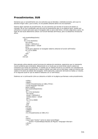 Procedimientos. SUB
Decíamos que un procedimiento era una subrutina que se llamaba y realizaba acciones, pero que no
devolvía ningún valor y por lo tanto, no era posible utilizarla dentro de una expresión.
Veamos algún ejemplo de procedimiento. Es una subrutina que escribe en la barra de estado un
mensaje. No es muy complicada, pero tal como la presentamos aquí no se debería hacer, puesto que
utilizamos un bucle vacío para que el navegador esté un poco más lento y el texto salga poco a poco. En
lugar de ese bucle deberíamos utilizar una función llamada setTimeout, pero no deseamos introducirla
ahora.
sub muestraAbajo(texto)
dim i
for i=0 to len(texto)
dim actual
actual = left(texto,i)
window.status = actual
dim j
'bucle para ralentizar al navegador debería utilizarse la función setTimeOut
for j=0 to 20000
j = j
next
next
end sub
Este ejemplo utiliza además varias funciones de cadenas de caracteres, esperamos que no represente
mucho problema para entenderlo. Básicamente es un bucle que va recorriendo toda la cadena de
caracteres que recibe por parámetro. A medida que se realiza el bucle se va creando una subcadena de
caracteres de la parte izquierda de la cadena original, que cada vez es más larga. Luego se imprime esa
cadena en la barra de estado del navegador. Entre ejecución y ejecución del bucle se realiza un retardo,
en el segundo bucle for que se debería realizarse con un setTimeout.
Podemos ver a continuación cómo se colocaría un botón en la página que llamase a este procedimiento.
<HTML>
<HEAD>
<TITLE>Procedimientos en VBS</TITLE>
<script language=vbscript>
option explicit
sub muestraAbajo(texto)
dim i
for i=0 to len(texto)
dim actual
actual = left(texto,i)
window.status = actual
dim j
for j=0 to 20000
j = j
next
next
end sub
</script>
</HEAD>
<BODY>
<h1>Procedimientos en VBS</h1>
<P>
<form>
<input type="button" name=b value=ponerAbajo!
onclick="muestraAbajo('Saludos de Miguel')" language=vbscript>
</form>
</P>
316
 