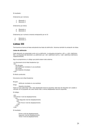 El resultado:
Ordenamos por números
1. Elemento 1
2. Elemento 2
Ordenamos por letras
a. Elemento a
b. Elemento b
Ordenamos por numeros romanos empezando por el 10
x. Elemento x
xi. Elemento xi
Listas III
Terminamos el tema de listas estudiando las listas de definición. Veremos también la anidación de listas.
Listas de definición
Cada elemento es presentado junto con su definición. La etiqueta principal es <dl> y </dl> (definition
list). La etiquetas del elemento y su definición son <dt> (definition term) y <dd> (definition definition)
respectivamente.
Aquí os proponemos un código que podrá aclarar este sistema:
<p>Diccionario de la Real Academia</p>
<dl>
<dt>Brujula
<dd>Señórula montada en una escóbula
<dt>Oreja
<dd>Sesenta minutejos
</dl>
El efecto producido:
Diccionario de la Real Academia
Brujula
Señórula montada en una escóbula
Oreja
Sesenta minutejos
Fijaos en que cada línea <dd> esta desplazada hacia la izquierda. Este tipo de etiquetas son usadas a
menudo con el propósito de crear textos más o menos desplazados hacia la izquierda.
El código:
<dl>
<dd>Primer nivel de desplazamiento
<dl>
<dd>Segundo nivel de desplazamiento
<dl>
<dd>Tercer nivel de desplazamiento
</dl>
</dl>
</dl>
El resultado:
Primer nivel de desplazamiento
Segundo nivel de desplazamiento
Tercer nivel de desplazamiento
29
 