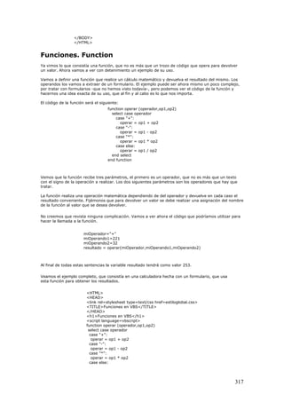 </BODY>
</HTML>
Funciones. Function
Ya vimos lo que consistía una función, que no es más que un trozo de código que opera para devolver
un valor. Ahora vamos a ver con detenimiento un ejemplo de su uso.
Vamos a definir una función que realice un cálculo matemático y devuelva el resultado del mismo. Los
operandos los vamos a extraer de un formulario. El ejemplo puede ser ahora mismo un poco complejo,
por tratar con formularios -que no hemos visto todavía-, pero podemos ver el código de la función y
hacernos una idea exacta de su uso, que al fin y al cabo es lo que nos importa.
El código de la función será el siguiente:
function operar (operador,op1,op2)
select case operador
case "+":
operar = op1 + op2
case "-":
operar = op1 - op2
case "*":
operar = op1 * op2
case else:
operar = op1 / op2
end select
end function
Vemos que la función recibe tres parámetros, el primero es un operador, que no es más que un texto
con el signo de la operación a realizar. Los dos siguientes parámetros son los operadores que hay que
tratar.
La función realiza una operación matemática dependiendo de del operador y devuelve en cada caso el
resultado conveniente. Fijémonos que para devolver un valor se debe realizar una asignación del nombre
de la función al valor que se desea devolver.
No creemos que revista ninguna complicación. Vamos a ver ahora el código que podríamos utilizar para
hacer la llamada a la función.
miOperador="+"
miOperando1=221
miOperando2=32
resultado = operar(miOperador,miOperando1,miOperando2)
Al final de todas estas sentencias la variable resultado tendrá como valor 253.
Veamos el ejemplo completo, que consistía en una calculadora hecha con un formulario, que usa
esta función para obtener los resultados.
<HTML>
<HEAD>
<link rel=stylesheet type=text/css href=estiloglobal.css>
<TITLE>Funciones en VBS</TITLE>
</HEAD>
<h1>Funciones en VBS</h1>
<script language=vbscript>
function operar (operador,op1,op2)
select case operador
case "+":
operar = op1 + op2
case "-":
operar = op1 - op2
case "*":
operar = op1 * op2
case else:
317
 