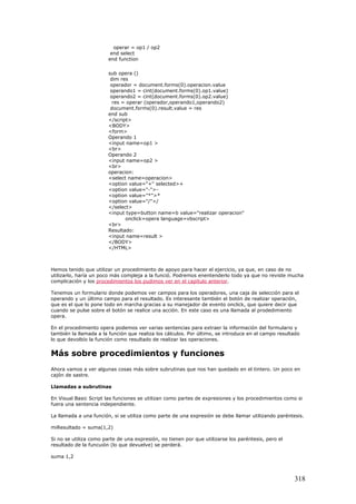 operar = op1 / op2
end select
end function
sub opera ()
dim res
operador = document.forms(0).operacion.value
operando1 = cint(document.forms(0).op1.value)
operando2 = cint(document.forms(0).op2.value)
res = operar (operador,operando1,operando2)
document.forms(0).result.value = res
end sub
</script>
<BODY>
<form>
Operando 1
<input name=op1 >
<br>
Operando 2
<input name=op2 >
<br>
operacion:
<select name=operacion>
<option value="+" selected>+
<option value="-">-
<option value="*">*
<option value="/">/
</select>
<input type=button name=b value="realizar operacion"
onclick=opera language=vbscript>
<br>
Resultado:
<input name=result >
</BODY>
</HTML>
Hemos tenido que utilizar un procedimiento de apoyo para hacer el ejercicio, ya que, en caso de no
utilizarlo, haría un poco más compleja a la funció. Podremos enentenderlo todo ya que no reviste mucha
complicación y los procedimientos los pudimos ver en el capítulo anterior.
Tenemos un formulario donde podemos ver campos para los operadores, una caja de selección para el
operando y un último campo para el resultado. Es interesante también el botón de realizar operación,
que es el que lo pone todo en marcha gracias a su manejador de evento onclick, que quiere decir que
cuando se pulse sobre el botón se realice una acción. En este caso es una llamada al prodedimiento
opera.
En el procedimiento opera podemos ver varias sentencias para extraer la información del formulario y
también la llamada a la función que realiza los cálculos. Por último, se introduce en el campo resultado
lo que devolbío la función como resultado de realizar las operaciones.
Más sobre procedimientos y funciones
Ahora vamos a ver algunas cosas más sobre subrutinas que nos han quedado en el tintero. Un poco en
cajón de sastre.
Llamadas a subrutinas
En Visual Basic Script las funciones se utilizan como partes de expresiones y los procedimientos como si
fuera una sentencia independiente.
La llamada a una función, si se utiliza como parte de una expresión se debe llamar utilizando paréntesis.
miResultado = suma(1,2)
Si no se utiliza como parte de una expresión, no tienen por que utilizarse los paréntesis, pero el
resultado de la funcuión (lo que devuelve) se perderá.
suma 1,2
318
 