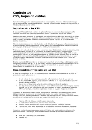 Capitulo 14
CSS, hojas de estilos
Manual completo y práctico sobre hojas de estilo en cascada (CSS). Aprende a utilizar esta tecnología
que te ayudará a crear páginas más atractivas y precisas. El curso contiene la descrición, uso, sintaxis, y
lista de atributos para crear estilos.
Introducción a las CSS
El lenguaje HTML está limitado a la hora de aplicarle forma a un documento. Esto es así porque fué
concebido para otros usos (científicos sobretodo), distinto a los actuales, mucho más amplios.
Para solucionar estos problemas los diseñadores han utilizado técnicas tales como la utilización de tablas
imagenes transparentes para ajustarlas, utilización de etiquetas que no son estádares del HTML y otras.
Estas "trampas" han causado a menudo problemas en las páginas a la hora de su visualizaciónen
distintas plataformas.
Además, los diseñadores se han visto frustrados por la dificultad con la que, aun utilizando estos trucos,
se encontraban a la hora de maquetar las páginas, ya que muchos de ellos venian maquetando páginas
sobre el papel, donde el control sobre la forma del documento es absoluto.
Finalmente, otro antecedente que ha hecho necesario el desarrollo de esta tecnología consiste en que las
páginas web tienen mezclado en su código HTML el contenido del documento con las etiquetas
necesarias para darle forma. Esto tiene sus inconvenientes ya que la lectura del código HTML se hece
pesada y difícil a la hora de buscar errores o depurar las páginas. Aunque, desde el punto de vista de la
riqueza de la información y la utilidad de las páginas a la hora de almacenar su contenido, es un gran
problema que estos textos estáen mezclados con etiquetas incrustadas para dar forma a estos: se
degrada su utilidad.
En estas páginas de CSS pretendemos dar a conocer la tecnología con un enfoque práctico para que en
pocos capítulos podáis usar las CSS de una manera depurada, reflejando toda nuestra experiencia en su
uso. No pretendendemos explorar todos los aspectos de la tecnología ya que para realizar esto
necesitariamos un la extensión de un libro entero.
Características y ventajas de las CSS
El modo de fucionamiento de las CSS consiste en definir, mediante una sintaxis especial, la forma de
presentación que le aplicaremos a:
• Un web entero, de modo que se puede definir la forma de todo el web de una sola vez.
• Un documento HTML o página, se puede definir la forma, en un pequeño trozo de código en la
cabecera, a toda la página.
• Una porción del documento, aplicando estilos visibles en un trozo de la página.
• Una etiqueta en concreto, llegando incluso a poder definir varios estilos diferentes para una sola
etiqueta. Esto es muy importante ya que ofrece potencia en nuestra programación. Podemos
definir, por ejemplo, varios tipos de párrafos: en rojo, en azul, con margenes, sin ellos...
La potencia de la tecnología salta a la vista. Pero no solo se queda aquí, ya que además esta sintaxis
CSS permite aplicar al documento formato de modo mucho más exacto. Si antes el HTML se nos
quedaba corto para maquetar las páginas y teníamos que utilizar trucos para conseguir nuestros efectos,
ahora tenemos muchas más herramientas que nos permiten definir esta forma:
• Podemos definir la distancia entre líneas del documento.
• Se puede aplicar identado a las primeras líneas del párrafo.
• Podemos colocar elementos en la página con mayor precisión, y sin lugar a errores.
• Y mucho más, como definr la visivilidad de los elementos, margenes, subrallados, tachados...
Y seguimos mostrandoos ventajas, ya que si con el HTML tan sólo podíamos definir atributos en las
páginas con pixeles y porcentajes, ahora podemos definir utilizando muchas más unidades como:
• Pixels (px) y porcentaje (%), como antes.
• Pulgadas (in)
320
 