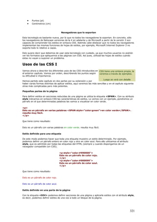 • Puntos (pt)
• Centímetros (cm)
Navegadores que lo soportan
Esta tecnología es bastante nueva, por lo que no todos los navegadores la soportan. En concreto, sólo
los navegadores de Netscape versiones de la 4 en adelante y de Microsoft a partir de la versión 3 son
capaces de comprender los estilos en sintaxis CSS. Además cabe destacar que no todos los navegadores
implementan las mismas funciones de hojas de estilos, por ejemplo, Microsoft Internet Explorer 3 no
soporta todo lo relativo a capas.
Esto quiere decir que debemos de usar esta tecnología con cuidado, ya que muchos usuarios no podrán
ver los formatos que apliquemos a las páginas con CSS. Así pues, utilizad las hojas de estilos cuando
estas no vayan a suponer un problema.
Usos de las CSS I
Vamos ahora a describir los diferentes usos de las CSS introducidos en
el anterior capítulo. Vamos por orden, describiendo los puntos según
su dificultad e importancia.
Hemos partido este capítulo en dos partes por su extensión y por
haber varias formas distintas de aplicar estilos, aquí veremos las más sencillas y en el capítulo siguiente
otras más complicadas pero más potentes.
Pequeñas partes de la página
Para definir estilos en secciones reducidas de una página se utiliza la etiqueta <SPAN>. Con su atributo
style indicamos en sintaxis CSS las características de estilos. Lo vemos con un ejemplo, pondremos un
párrafo en el que determinadas palabras las vamos a visualizar en color verde.
CSS tiene una sintaxis propia, la
veremos a través de ejemplos.
Luego se verá con detalle
<p>
Esto es un párrafo en varias palabras <SPAN style="color:green">en color verde</SPAN>.
resulta muy fácil.
</p>
Que tiene como resultado:
Esto es un párrafo con varias palabras en color verde. resulta muy fácil.
Estilo definido para una etiqueta
De este modo podemos hacer que toda una etiqueta muestre un estilo determinado. Por ejemplo,
podemos definir un párrafo entero en color rojo y otro en color azul. Para ello utilizamos el atributo
style, que es admitido por todas las etiquetas del HTML (siempre y cuando dispongamos de un
navegador compatible con CSS).
<p style="color:#990000">
Esto es un párrafo de color rojo.
</p>
<p style="color:#000099">
Esto es un párrafo de color azul.
</p>
Que tiene como resultado:
Esto es un párrafo de color rojo.
Esto es un párrafo de color azul.
Estilo definido en una parte de la página
Con la etiqueta <DIV> podemos definir secciones de una página y aplicarle estilos con el atributo style,
es decir, podemos definir estilos de una vez a todo un bloque de la página.
321
 