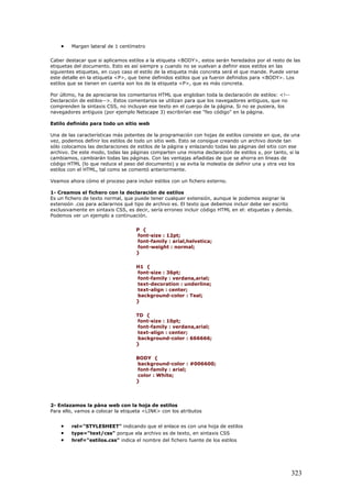 • Margen lateral de 1 centímetro
Caber destacar que si aplicamos estilos a la etiqueta <BODY>, estos serán heredados por el resto de las
etiquetas del documento. Esto es así siempre y cuando no se vuelvan a definir esos estilos en las
siguientes etiquetas, en cuyo caso el estilo de la etiqueta más concreta será el que mande. Puede verse
este detalle en la etiqueta <P>, que tiene definidos estilos que ya fueron definidos para <BODY>. Los
estilos que se tienen en cuenta son los de la etiqueta <P>, que es más concreta.
Por último, ha de apreciarse los comentarios HTML que engloban toda la declaración de estilos: <!--
Declaración de estilos-->. Estos comentarios se utilizan para que los navegadores antiguos, que no
comprenden la sintaxis CSS, no incluyan ese texto en el cuerpo de la página. Si no se pusiera, los
navegadores antiguos (por ejemplo Netscape 3) escribirían ese "feo código" en la página.
Estilo definido para todo un sitio web
Una de las características más potentes de la programación con hojas de estilos consiste en que, de una
vez, podemos definir los estilos de todo un sitio web. Esto se consigue creando un archivo donde tan
sólo colocamos las declaraciones de estilos de la página y enlazando todas las páginas del sitio con ese
archivo. De este modo, todas las páginas comparten una misma declaración de estilos y, por tanto, si la
cambiamos, cambiarán todas las páginas. Con las ventajas añadidas de que se ahorra en líneas de
código HTML (lo que reduce el peso del documento) y se evita la molestia de definir una y otra vez los
estilos con el HTML, tal como se comentó anteriormente.
Veamos ahora cómo el proceso para incluir estilos con un fichero externo.
1- Creamos el fichero con la declaración de estilos
Es un fichero de texto normal, que puede tener cualquer extensión, aunque le podemos asignar la
extensión .css para aclararnos qué tipo de archivo es. El texto que debemos incluir debe ser escrito
exclusivamente en sintaxis CSS, es decir, sería erroneo incluir código HTML en el: etiquetas y demás.
Podemos ver un ejemplo a continuación.
P {
font-size : 12pt;
font-family : arial,helvetica;
font-weight : normal;
}
H1 {
font-size : 36pt;
font-family : verdana,arial;
text-decoration : underline;
text-align : center;
background-color : Teal;
}
TD {
font-size : 10pt;
font-family : verdana,arial;
text-align : center;
background-color : 666666;
}
BODY {
background-color : #006600;
font-family : arial;
color : White;
}
2- Enlazamos la pána web con la hoja de estilos
Para ello, vamos a colocar la etiqueta <LINK> con los atributos
• rel="STYLESHEET" indicando que el enlace es con una hoja de estilos
• type="text/css" porque ela archivo es de texto, en sintaxis CSS
• href="estilos.css" indica el nombre del fichero fuente de los estilos
323
 