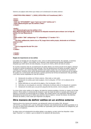 Veamos una página web entera que enlaza con la declaración de estilos anterior:
<!DOCTYPE HTML PUBLIC "-//W3C//DTD HTML 4.0 Transitional//EN">
<html>
<head>
<link rel="STYLESHEET" type="text/css" href="estilos.css">
<title>P&aacute;gina que lee estilos</title>
</head>
<body>
<h1>P&aacute;gina que lee estilos</h1>
Esta p&aacute;gina tiene en la cabecera la etiqueta necesaria para enlazar con la hoja de
estilos. Es muy f&aacute;cil.
<br>
<br>
<table width="300" cellspacing="2" cellpadding="2" border="0">
<tr>
<td>Esto est&aacute; dentro de un TD, luego tiene estilo propio, declarado en el fichero
externo</td>
</tr>
<tr>
<td>La segunda fila del TD</td>
</tr>
</table>
</body>
</html>
Reglas de importancia en los estilos
Los estilos se heredan de una etiqueta a otra, como se indicó anteriormente. Por ejemplo, si tenemos
declarado en el <BODY> unos estilos, por lo general, estas declaraciones también afectatarán a
etiquetas que estén dentro de esta etiqueta, o lo que es lo mismo, dentro de todo el cuerpo.
En muchas ocasiones más de una declaración de estilos afecta a la misma porción de la página. Siempre
se tiene en cuenta la declaración más particular. Pero las declaraciones de estilos se pueden realizar de
múltiples modos y con varias etiquetas, también entre estos modos hay una jerarquía de importancia
para resolver conflictos entre varias declaracionesde estilos distintas para una misma porción de página.
Se puede ver a continuación esta jerarquía, primero ponemos las formas de declaración más generales,
y por tanto menos respetadas en caso de conflicto:
• Declaración de estilos con fichero externo. (Para todo un sitio web)
• Declaración de estilos para toda la página. (Con la etiqueta <STYLE> en la cabecera de la
página)
• Estilos definidos en una parte de la página. (Con la etiqueta <DIV>)
• Definidos en una etiqueta en concreto. (Utilizando el atributo style en la etiqueta en cuestión)
• Declaración de estilo para una porción pequeña del documento. (Con la etiqueta <SPAN>)
Ya vimos cómo incluir estilos en la página, de todas las maneras posibles e hicimos un repaso con la lista
anterior. Ahora estás en condiciones de empezar a usar las hojas de estilo en cascada para mejorar tus
páginas y aumentar la productividad de tu trabajo. Pero estate atento a los siguientes capítulos donde
aprenderás las lecciones que te faltan para dominar bien la materia: conocer la sintaxis, los distintos
atributos de estilos y otras cosas que mejorarán tus páginas.
Otra manera de definir estilos en un archivo externo
Veamos ahora otra manera de importar una declaración externa de estilos CSS: @import
url("archivo_a_importar.css"), que se utiliza para importar unas declaraciones de estilos guardadas en la
ruta que se indica entre paréntesis. (las comillas son opcionales, pero los paréntesis son obligatorios, por
lo menos, en Explorer).
Se debe incluir en la declaración de estilos global a una página, es decir entre las etiquetas <style
type="text/css"> y </style>, que se colocan en la cabecera del documento.
324
 