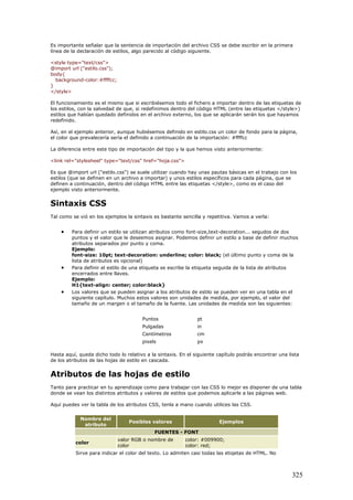 Es importante señalar que la sentencia de importación del archivo CSS se debe escribir en la primera
línea de la declaración de estilos, algo parecido al código siguiente.
<style type="text/css">
@import url ("estilo.css");
body{
background-color:#ffffcc;
}
</style>
El funcionamiento es el mismo que si escribiésemos todo el fichero a importar dentro de las etiquetas de
los estilos, con la salvedad de que, si redefinimos dentro del código HTML (entre las etiquetas </style>)
estilos que habían quedado definidos en el archivo externo, los que se aplicarán serán los que hayamos
redefinido.
Así, en el ejemplo anterior, aunque hubiésemos definido en estilo.css un color de fondo para la página,
el color que prevalecería sería el definido a continuación de la importación: #ffffcc
La diferencia entre este tipo de importación del tipo y la que hemos visto anteriormente:
<link rel="stylesheel" type="text/css" href="hoja.css">
Es que @import url ("estilo.css") se suele utilizar cuando hay unas pautas básicas en el trabajo con los
estilos (que se definen en un archivo a importar) y unos estilos específicos para cada página, que se
definen a continuación, dentro del código HTML entre las etiquetas </style>, como es el caso del
ejemplo visto anteriormente.
Sintaxis CSS
Tal como se vió en los ejemplos la sintaxis es bastante sencilla y repetitiva. Vamos a verla:
• Para definir un estilo se utilizan atributos como font-size,text-decoration... segudos de dos
puntos y el valor que le deseemos asignar. Podemos definir un estilo a base de definir muchos
atributos separados por punto y coma.
Ejemplo:
font-size: 10pt; text-decoration: underline; color: black; (el último punto y coma de la
lista de atributos es opcional)
• Para definir el estilo de una etiqueta se escribe la etiqueta seguida de la lista de atributos
encerrados entre llaves.
Ejemplo:
H1{text-align: center; color:black}
• Los valores que se pueden asignar a los atributos de estilo se pueden ver en una tabla en el
siguiente capítulo. Muchos estos valores son unidades de medida, por ejemplo, el valor del
tamaño de un margen o el tamaño de la fuente. Las unidades de medida son las siguientes:
Puntos pt
Pulgadas in
Centímetros cm
pixels px
Hasta aquí, queda dicho todo lo relativo a la sintaxis. En el siguiente capítulo podrás encontrar una lista
de los atributos de las hojas de estilo en cascada.
Atributos de las hojas de estilo
Tanto para practicar en tu aprendizaje como para trabajar con las CSS lo mejor es disponer de una tabla
donde se vean los distintos atributos y valores de estilos que podemos aplicarle a las páginas web.
Aquí puedes ver la tabla de los atributos CSS, tenla a mano cuando utilices las CSS.
Nombre del
atributo
Posibles valores Ejemplos
FUENTES - FONT
color
valor RGB o nombre de
color
color: #009900;
color: red;
Sirve para indicar el color del texto. Lo admiten casi todas las etiqetas de HTML. No
325
 