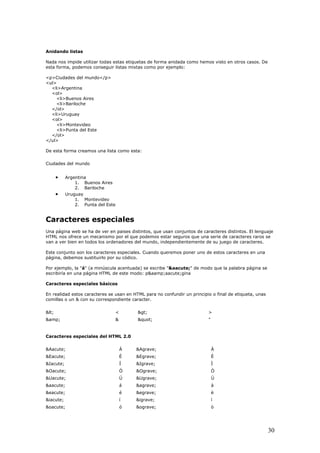 Anidando listas
Nada nos impide utilizar todas estas etiquetas de forma anidada como hemos visto en otros casos. De
esta forma, podemos conseguir listas mixtas como por ejemplo:
<p>Ciudades del mundo</p>
<ul>
<li>Argentina
<ol>
<li>Buenos Aires
<li>Bariloche
</ol>
<li>Uruguay
<ol>
<li>Montevideo
<li>Punta del Este
</ol>
</ul>
De esta forma creamos una lista como esta:
Ciudades del mundo
• Argentina
1. Buenos Aires
2. Bariloche
• Uruguay
1. Montevideo
2. Punta del Este
Caracteres especiales
Una página web se ha de ver en paises distintos, que usan conjuntos de caracteres distintos. El lenguaje
HTML nos ofrece un mecanismo por el que podemos estar seguros que una serie de caracteres raros se
van a ver bien en todos los ordenadores del mundo, independientemente de su juego de caracteres.
Este conjunto son los caracteres especiales. Cuando queremos poner uno de estos caracteres en una
página, debemos sustituirlo por su códico.
Por ejemplo, la "á" (a minúscula acentuada) se escribe "&aacute;" de modo que la palabra página se
escribiría en una página HTML de este modo: p&aamp;aacute;gina
Caracteres especiales básicos
En realidad estos caracteres se usan en HTML para no confundir un principio o final de etiqueta, unas
comillas o un & con su correspondiente caracter.
< < > >
&amp; & " "
Caracteres especiales del HTML 2.0
&Aacute; Á &Agrave; À
&Eacute; É &Egrave; È
&Iacute; Í &Igrave; Ì
&Oacute; Ó &Ograve; Ò
&Uacute; Ú &Ugrave; Ù
&aacute; á &agrave; à
&eacute; é &egrave; è
&iacute; í &igrave; ì
&oacute; ó &ograve; ò
30
 