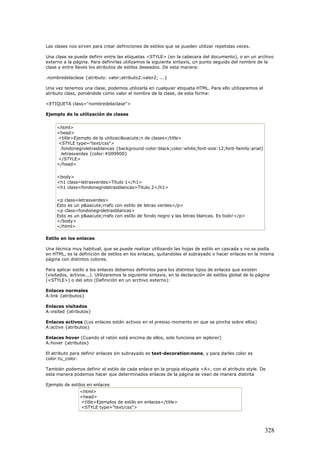Las clases nos sirven para crear definiciones de estilos que se pueden utilizar repetidas veces.
Una clase se puede definir entre las etiquetas <STYLE> (en la cabecera del documento), o en un archivo
externo a la página. Para definirlas utilizamos la siguiente sintaxis, un punto seguido del nombre de la
clase y entre llaves los atributos de estilos deseados. De esta manera:
.nombredelaclase {atributo: valor;atributo2:valor2; ...}
Una vez tenemos una clase, podemos utilizarla en cualquier etiqueta HTML. Para ello utilizaremos el
atributo class, poniéndole como valor el nombre de la clase, de esta forma:
<ETIQUETA class="nombredelaclase">
Ejemplo de la utilización de clases
<html>
<head>
<title>Ejemplo de la utilizaci&oacute;n de clases</title>
<STYLE type="text/css">
.fondonegroletrasblancas {background-color:black;color:white;font-size:12;font-family:arial}
.letrasverdes {color:#009900}
</STYLE>
</head>
<body>
<h1 class=letrasverdes>Titulo 1</h1>
<h1 class=fondonegroletrasblancas>Titulo 2</h1>
<p class=letrasverdes>
Esto es un p&aacute;rrafo con estilo de letras verdes</p>
<p class=fondonegroletrasblancas>
Esto es un p&aacute;rrafo con estilo de fondo negro y las letras blancas. Es todo!</p>
</body>
</html>
Estilo en los enlaces
Una técnica muy habitual, que se puede realizar utilizando las hojas de estilo en cascada y no se podía
en HTML, es la definición de estilos en los enlaces, quitandoles el subrayado o hacer enlaces en la misma
página con distintos colores.
Para aplicar estilo a los enlaces debemos definirlos para los distintos tipos de enlaces que existen
(visitados, activos...). Utilizaremos la siguiente sintaxis, en la declaración de estilos global de la página
(<STYLE>) o del sitio (Definición en un archivo externo):
Enlaces normales
A:link {atributos}
Enlaces visitados
A:visited {atributos}
Enlaces activos (Los enlaces están activos en el presiso momento en que se pincha sobre ellos)
A:active {atributos}
Enlaces hover (Cuando el ratón está encima de ellos, solo funciona en ieplorer)
A:hover {atributos}
El atributo para definir enlaces sin subrayado es text-decoration:none, y para darles color es
color:tu_color.
También podemos definir el estilo de cada enlace en la propia etiqueta <A>, con el atributo style. De
esta manera podemos hacer que determinados enlaces de la página se vean de manera distinta
Ejemplo de estilos en enlaces
<html>
<head>
<title>Ejemplos de estilo en enlaces</title>
<STYLE type="text/css">
328
 