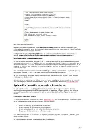 A:link {text-decoration:none;color:#0000cc;}
A:visited {text-decoration:none;color:#ffcc33;}
A:active {text-decoration:none;color:#ff0000;}
A:hover {text-decoration:underline;color:#999999;font-weight:bold}
</STYLE>
</head>
<body>
<a href="http://dominioinexistente.nofunciona.com">Enlace normal</a>
<br>
<br>
<a href="enlaces.html">Enlace visitado</a>
Pulsar este enlace para verlo activo,
poner el rat&oacute;n por encima para que cambie.
</body>
</html>
URL como valor de un atributo:
Determinados atributos de estilos, como background-image necesitan una URL como valor, para
indicarlas podemos definir tanto caminos relativos como absolutos. Así pues, podemos indicar la URL de
la imagen de fondo de estas dos maneras:
background-image: url(fondo.gif) En caso de que la imagen esté en el mismo directorio que la
página. background-image: url(http://www.desarrolloweb.com/images/fondo.gif) ç
Ocultar estilos en navegadores antiguos
En caso de definir dentro de la etiqueta <STYLE> unas declaraciones de estilos debemos asegurarnos
que estas no se imprimirán en la página web con navegadores antiguos. Pensar en un navegador que no
reconozca la etiqueta <STYLE>, pensará que corresponde con algo que no entiende y se olvidará de la
etiqueta. Lo siguiente que encuentra es texto normal y hará que este se vea en la página, como con
cualquier otro texto.
Para evitarlo debemos ocultar con comentarios HTML (<!-- esto es un comentario -->) todo lo que hay
dentro de la etiqueta <STYLE>. Se puede ver un ejemplo de esto a continuación:
De este modo hemos terminado nuestro manual de CSS, que espero pueda ayudar a hacer páginas
mejores y más rápidamente.
Quiero recordaros que siempre es útil ver como han hecho sus páginas otros progradores de Internet.
Para ver una página definida enteramente con hojas de estilos visitar la dirección www.guiarte.com
Aplicación de estilo avanzada a los enlaces
En este artículo vamos a ver cómo podríamos crear una barra de navegación bastante dinámica
utilizando únicamente las Hojas de Estilo en Cascada. En el ejemplo vamos a construir una barra de
navegación que contiene enlaces de varios colores que cambian de tonalidad al pasar el ratón por
encima.
Cómo poner estilo a los enlaces
Ya lo vimos en capítulos anteriores de nuestro manual de CSS, pero lo repetimos aquí. Se define el estilo
de los enlaces asignando su apariencia en sus distintos estados:
• Enlace no visitado. Se define con el atributo link.
• Enlace visitado. Se define con el atributo visited.
• Enlace activo (cuando se está pulsando). Se define con active.
• Enlace con el reton encima. Se define con hover.
Esta definición se realiza en la cabecera de la página, entre las etiquetas <STYLE> Y </STYLE>, y es
global a toda la página.
Un ejemplo de esto se puede ver en esta declaración de estilos:
329
 
