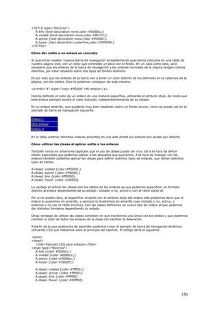 <STYLE type="text/css">
A:link {text-decoration:none;color:#0000cc;}
A:visited {text-decoration:none;color:#ffcc33;}
A:active {text-decoration:none;color:#ff0000;}
A:hover {text-decoration:underline;color:#999999;}
</STYLE>
Cómo dar estilo a un enlace en concreto
Si queremos resaltar nuestra barra de navegación probablemente querramos colocarla en una tabla de
nuestra página web, con un color que contraste un poco con el fondo. En un caso como este, será
necesario que los enlaces de la barra de navegación y los enlaces normales de la página tengan colores
distintos, por estar situados sobre dos tipos de fondos distintos.
Es por esto que los enlaces de la barra van a tener un color distinto de los definidos en la cabecera de la
página, con los estilos. Esto lo podemos conseguir de esta manera.
<a href="#" style="color:#ff0000">Mi enlace</a>
Hemos definido el color de un enlace de una manera específica, utilizando el atributo style, de modo que
este enlace siempre tendrá el color indicado, independientemente de su estado.
Es un enlace amarillo, que quedaría muy bien resaltado sobre un fondo oscuro, como se puede ver en el
ejemplo de barra de navegación siguiente.
Enlace 1
Otro enlace
Enlace 3
En la tabla anterior tenemos enlaces amarillos en una web donde los enlaces son azules por defecto.
Cómo utilizar las clases al aplicar estilo a los enlaces
También vimos en anteriores capítulos que el uso de clases puede ser muy útil a la hora de definir
estilos especiales que podemos aplicar a las etiquetas que queramos. A la hora de trabajar con los
enlaces también podemos aplicar las clases para definir distintos tipos de enlaces, que tienen distintos
tipos de estilos.
A.clase1:visited {color:#ff0000;}
A.clase1:active {color:#ff0000;}
A.clase1:link {color:#ff0000}
A.clase1:hover {color:#00ff00}
La ventaja al utilizar las clases con los estilos de los enlaces es que podemos especificar un formato
distinto al enlace dependiendo de su estado: visitado o no, activo o con el ratón sobre él.
Por si no quedó claro, al especificar el estilo con el atributo style del enlace sólo podíamos decir que el
enlace lo queremos en amarillo, y siempre lo tendremos en amarillo (sea visitado o no, activo, o
estemos o no con el ratón encima). Con las clases definimos un nuevo tipo de enlace al que podemos
dar distintos formatos dependiendo su estado.
Otras ventajas de utilizar las clases consisten en que escribimos una única vez los estilos y que podemos
cambiar el color de todos los enlaces de la clase con cambiar la delaración.
A partir de lo que acabamos de aprender podemos crear el ejemplo de barra de navegación dinámica
utilizando CSS que habíamos visto al principio del capítulo. El código sería el siguiente.
<html>
<head>
<title>Ejemplo CSS para enlaces</title>
<style type="text/css">
A:link {color:#0000cc;}
A:visited {color:#0000cc;}
A:active {color:#0000cc;}
A:hover {color:#0000ff;}
A.clase1:visited {color:#ffff00;}
A.clase1:active {color:#ffff00;}
A.clase1:link {color:#ffff00}
A.clase1:hover {color:#00ff00}
330
 