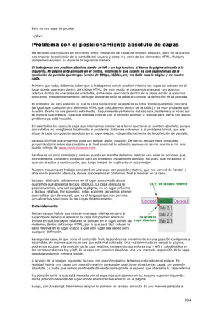 Esto es una capa de prueba
</div>
Problema con el posicionamiento absoluto de capas
He recibido una consulta en mi correo sobre colocación de capas de manera absoluta, pero en la que no
nos importe la definición de la pantalla del usuario y otros ir y venir de los elementos HTML. Nuestro
compañero expresó su duda de la siguiente manera:
Si trabajamos con position:absolute dando un left y un top funciona si tienes tu página alineada a la
izquierda. Mi página está alineada en el centro, entonces lo que sucede es que dependiendo de la
resolución de pantalla que tengas (ancho de 800px,1024px,etc) me baila toda la página y no cuadra
nada.
Primero que todo, debemos saber que si trabajamos con el position relative las capas se colocan en el
lugar donde aparecen dentro del código HTML. De este modo, si colocamos una capa con position
relative dentro de una celda de una tabla, dicha capa aparecería dentro de la celda donde la estamos
colocando, independientemente del lugar donde se sitúe la celda al cambiar la definición de la pantalla.
El problema de esta solución es que la capa haría crecer la celda de la tabla donde queremos colocarla
(al igual que cualquier otro elemento HTML que colocásemos dentro de la tabla) y es muy probable que
nuestro diseño no nos permita este hecho. Seguramente ya habrías notado este problema y si no es así
te invito a que crees la capa que intentas colocar con el atributo position a relative para ver si con eso tu
problema ya está resuelto.
En casi todos los casos, la capa que intentamos colocar va a tener que tener el position absolute, porque
con relative no arreglamos totalmente el problema. Entonces volvemos a el problema inicial, que era
situar la capa con position absolute en el lugar exacto, independientemente de la definición de pantalla.
La solución final que propongo pasa por aplicar algún truquillo. De hecho, estuve hace unos días
preguntándome sobre esa cuestión y al final encontré la solución, aunque no se me ocurrió a mi, sino
que la extraje de www.cross-browser.com.
La idea es un poco compleja y para su puesta en marcha debemos realizar una serie de acciones que,
sinceramente, considero excesivas para un problema inicialmente sencillo. Así pues, que no asuste lo
que voy a soltar a continuación, que luego trataré de explicarlo un poco mejor.
Nuestro esquema de trabajo consistirá en una capa con posición relativa, que nos servirá de "ancla" y
otra con la posición absoluta, donde colocaremos el contenido final a mostrar en la capa.
La capa relativa la colocaremos en el lugar aproximado donde
queramos que aparezca la capa absoluta. La capa absoluta la
posicionaremos, una vez cargada la página, en un lugar próximo
a la capa relativa. Por supuesto, estas acciones las vamos a t
que realizar con Javascript, que es el lenguaje que nos permit
actualizar las posiciones de las capas dinámicamente.
Detenidamente
Decíamos que habría que colocar una capa relativa cercana al
lugar donde tiene que aparecer la capa con position absolute.
Insisto en que las capas relativas se colocan en el lugar donde l
metemos dentro del código HTML, por lo que será fácil colo
capa relativa en el lugar exacto y que este lugar sea válido para
cualquier definición.
La segunda capa, la que tiene el contenido final, la pondremos inicialmente en una posición cualquiera y
escondida, de manera que no se vea que está mal colocada. Una vez terminada de cargar la página,
podremos acceder a la posición de la capa relativa, extrayendo sus valores top y left y colocándolos en
los correspondientes top y left de la capa con posición absoluta. Una vez marcada la posición de la capa
absoluta podemos volverla visible.
A la vista de la imagen siguiente, la capa con posición relativa la hemos colocado en el enlace. En
realidad habría tres capas con posición relativa para poder posicionar otras tantas capas con posición
absoluta. La parte que vemos sombreada de verde corresponde al espacio que abarcaría la capa relativa.
Su posición sería la que está marcada por el aspa roja que aparece en su esquina superior izquierda.
Dicha posición depende del lugar donde aparezcan los enlaces en la página.
Luego, con Javascript deberíamos asignar la posición de la capa absoluta de una manera parecida a
ene
e
as
car la
r
334
 