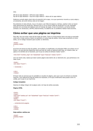 esta.
left de la capa absoluta = left de la capa relativa
top de la capa absoluta = top de la capa relativa + altura de la capa relativa
Podemos sumarle algún píxel más a la posición de la capa, si es que queremos moverla un poco abajo y
a la derecha, tal como hemos visto en la imagen.
No pretendo en este artículo, muy a mi pesar y por falta de espacio y tiempo, explicar cómo se hacen
esas operaciones de Javascript. Advierto que si no se conoce nada de Javascript va a ser imposible
ponerse con una tarea tan tediosa como el manejo de capas. Si por el contrario, ya hemos tenido
contacto con Javascript y DHTML anteriormente, no debería ser un problema realizar esas acciones.
Cómo evitar que una página se imprima
Para ello, hay que echar mano de las hojas de estilo. Tanto si el documento tiene una hoja ya asociada
como sino, lo que vamos a hacer es asociarle un nueva hoja de estilos. Dicha hoja contendrá un único
estilo, con el código necesario para ocultar un elemento:
.nover{
visibility:hidden
}
A la hora de asociar la hoja de estilos, se le añade un modificador a la etiqueta HTML que enlaza con el
fichero .css que permite especificar para qué tipo de medio se aplicará esta hoja. En nuestro caso, se
aplica en el ámbito de la impresión, por lo que se utiliza el atributo media="print".
<link href="nombre_hoja" rel="stylesheet" type="text/css" media="print">
Una vez hecho esto, basta que toda nuestra página este dentro de un elemento div, que pertenezca a la
clase nover.
<body>
<div class="nover">
-- Contenido --
</div>
</body>
Al hacer esto se provoca que en pantalla se visualice la página, pero que si por el contrario se decide
imprimir, se le aplicará la hoja de estilos de impresión, en la que el elemento esta puesto como no
visible, por lo que no se imprimirá.
Codigo Completo:
Veamos el código íntegro de la página web y la hoja de estilos asociada.
Página HTML
<html>
<head>
<link href="estilos.css" rel="stylesheet" type="text/css" media="print">
</head>
<body>
<div class="nover">
… contenido de la pagina
</div>
</body>
</html>
Hoja estilos: estilos.css
.nover{
visibility:hidden
}
335
 