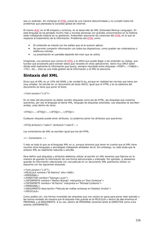 sea un estándar. Sin embargo el HTML creció de una manera descontrolada y no cumplió todos los
problemas que planteaba la sociedad global de Internet.
El mismo W3C en el 98 empezó y continúa, en el desarrollo de XML (Extended Markup Language). En
este lenguaje se ha pensado mucho más y muchas personas con grandes conocimientos en la materia
están trabajando todavía en su gestación. Pretendían solucionar los carencias del HTML en lo que se
respecta al tratamiento de la información. Problemas del HTML como:
• El contenido se mezcla con los estilos que se le quieren aplicar.
• No permite compartir información con todos los dispositivos, como pueden ser ordenadores o
teléfonos móviles.
• La presentación en pantalla depende del visor que se utilice.
Imagínese, una persona que conoce el HTML y lo difícil que puede llegar a ser entender su código, que
tuviese que procesarlo para extraer datos que necesite en otras aplicaciones. Sería muy difícil saber
dónde está realmente la información que busca, siempre mezclada entre etiquetas <FONT>, <TABLE>,
<TD>, etc... Esto es una mala gestión de la información y el XML la soluciona.
Sintaxis del XML
Dicen que el XML es un 10% del SGML y de verdad lo es, porque en realidad las normas que tiene son
muy simples. Se escribe en un documento de texto ASCII, igual que el HTML y en la cabecera del
documento se tiene que poner el texto
<?xml version="1.0"?>
En el resto del documento se deben escribir etiquetas como las de HTML, las etiquetas que nosotros
queramos, por eso el lenguaje se llama XML, lenguaje de etiquetas extendido. Las etiquetas se escriben
anidas, unas dentro de otras.
<ETIQ1>...<ETIQ2>...</ETIQ2>...</ETIQ1>
Cualquier etiqueta puede tener atributos. Le podemos poner los atributos que queramos.
<ETIQ atributo1="valor1" atributo2="valor2"...>
Los comentarios de XML se escriben igual que los de HTML.
<!-- Comentario -->
Y esto es todo lo que es el lenguaje XML en si, aunque tenemos que tener en cuenta que el XML tiene
muchos otros lenguajes y tecnologías trabajando alrededor de él. Sin embargo, no cabe duda que la
sintaxis XML es realmente reducida y sencilla.
Para definir qué etiquetas y atributos debemos utilizar al escribir en XML tenemos que fijarnos en la
manera de guardar la información de una forma estructurada y ordenada. Por ejemplo, si deseamos
guardar la información relacionada con una película en un documento XML podríamos utilizar un
esquema con las siguientes etiquetas.
<?xml version="1.0"?>
<PELICULA nombre="El Padrino" año=1985>
<PERSONAL>
</DIRECTOR nombre="Georgie Lucar">
</INTERPRETE nombre="Marlon Brando" interpreta-a="Don Corleone">
</INTERPRETE nombre="Al Pacino" interpreta-a="Michael Corleone">
</PERSONAL>
</ARGUMENTO descripción="Pelicula de mafias sicilianas en Estados Unidos">
</PELICULA>
Como podéis ver, nos hemos inventado las etiquetas que nos venían en gana para poner este ejemplo y
las hemos anidado de manera que la etiqueta más grande es la PELICULA y dentro de ella tenemos el
PRESONAL y el ARGUMENTO. A su vez, dentro de PERSONAL tenemos tanto al DIRECTOR como a los
actores (INTERPRETE).
338
 