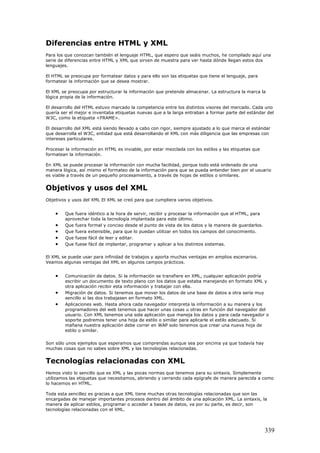 Diferencias entre HTML y XML
Para los que conozcan también el lenguaje HTML, que espero que seáis muchos, he compilado aquí una
serie de diferencias entre HTML y XML que sirven de muestra para ver hasta dónde llegan estos dos
lenguajes.
El HTML se preocupa por formatear datos y para ello son las etiquetas que tiene el lenguaje, para
formatear la información que se desea mostrar.
El XML se preocupa por estructurar la información que pretende almacenar. La estructura la marca la
lógica propia de la información.
El desarrollo del HTML estuvo marcado la competencia entre los distintos visores del mercado. Cada uno
quería ser el mejor e inventaba etiquetas nuevas que a la larga entraban a formar parte del estándar del
W3C, como la etiqueta <FRAME>.
El desarrollo del XML está siendo llevado a cabo con rigor, siempre ajustado a lo que marca el estándar
que desarrolla el W3C, entidad que está desarrollando el XML con más diligencia que las empresas con
intereses particulares.
Procesar la información en HTML es inviable, por estar mezclada con los estilos y las etiquetas que
formatean la información.
En XML se puede procesar la información con mucha facilidad, porque todo está ordenado de una
manera lógica, así mismo el formateo de la información para que se pueda entender bien por el usuario
es viable a través de un pequeño procesamiento, a través de hojas de estilos o similares.
Objetivos y usos del XML
Objetivos y usos del XML El XML se creó para que cumpliera varios objetivos.
• Que fuera idéntico a la hora de servir, recibir y procesar la información que el HTML, para
aprovechar toda la tecnología implantada para este último.
• Que fuera formal y conciso desde el punto de vista de los datos y la manera de guardarlos.
• Que fuera extensible, para que lo puedan utilizar en todos los campos del conocimiento.
• Que fuese fácil de leer y editar.
• Que fuese fácil de implantar, programar y aplicar a los distintos sistemas.
El XML se puede usar para infinidad de trabajos y aporta muchas ventajas en amplios escenarios.
Veamos algunas ventajas del XML en algunos campos prácticos.
• Comunicación de datos. Si la información se transfiere en XML, cualquier aplicación podría
escribir un documento de texto plano con los datos que estaba manejando en formato XML y
otra aplicación recibir esta información y trabajar con ella.
• Migración de datos. Si tenemos que mover los datos de una base de datos a otra sería muy
sencillo si las dos trabajasen en formato XML.
• Aplicaciones web. Hasta ahora cada navegador interpreta la información a su manera y los
programadores del web tenemos que hacer unas cosas u otras en función del navegador del
usuario. Con XML tenemos una sola aplicación que maneja los datos y para cada navegador o
soporte podremos tener una hoja de estilo o similar para aplicarle el estilo adecuado. Si
mañana nuestra aplicación debe correr en WAP solo tenemos que crear una nueva hoja de
estilo o similar.
Son sólo unos ejemplos que esperamos que comprendas aunque sea por encima ya que todavía hay
muchas cosas que no sabes sobre XML y las tecnologías relacionadas.
Tecnologías relacionadas con XML
Hemos visto lo sencillo que es XML y las pocas normas que tenemos para su sintaxis. Simplemente
utilizamos las etiquetas que necesitamos, abriendo y cerrando cada epígrafe de manera parecida a como
lo hacemos en HTML.
Toda esta sencillez es gracias a que XML tiene muchas otras tecnologías relacionadas que son las
encargadas de manejar importantes procesos dentro del ámbito de una aplicación XML. La sintaxis, la
manera de aplicar estilos, programar o acceder a bases de datos, va por su parte, es decir, son
tecnologías relacionadas con el XML.
339
 