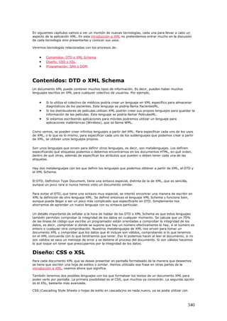 En siguientes capítulos vamos a ver un montón de nuevas tecnologías, cada una para llevar a cabo un
aspecto de la aplicación XML. En esta introducción a XML no pretendemos entrar mucho en la discusión
de cada tecnología sino presentarlas y conocer sus usos.
Veremos tecnologías relacionadas con los procesos de:
• Contenidos: DTD o XML Schema.
• Diseño: CSS o XSL.
• Programación: SAX o DOM.
Contenidos: DTD o XML Schema
Un documento XML puede contener muchos tipos de información. Es decir, pueden haber muchos
lenguajes escritos en XML para cualquier colectivo de usuarios. Por ejemplo,
• Si lo utiliza el colectivo de médicos podría crear un lenguaje en XML específico para almacenar
diagnósticos de los pacientes. Este lenguaje se podría llama PacientesML.
• Si los distribuidores de películas utilizan XML podrán crear sus propios lenguajes para guardar la
información de las películas. Este lenguaje se podría llamar PeliculasML.
• Si estamos escribiendo aplicaciones para móviles podremos utilizar un lenguaje para
aplicaciones inalámbricas (Wireless), que se llama WML.
Como vemos, se pueden crear infinitos lenguajes a partir del XML. Para especificar cada uno de los usos
de XML, o lo que es lo mismo, para especificar cada uno de los sublenguajes que podemos crear a partir
de XML, se utilizan unos lenguajes propios.
Son unos lenguajes que sirven para definir otros lenguajes, es decir, son metalenguajes. Los definen
especificando qué etiquetas podemos o debemos encontrarnos en los documentos HTML, en qué orden,
dentro de qué otras, además de especificar los atributos que pueden o deben tener cada una de las
etiquetas.
Hay dos metalenguajes con los que definir los lenguajes que podemos obtener a partir de XML, el DTD y
el XML Schema.
El DTD, Definition Type Document, tiene una sintaxis especial, distinta de la de XML, que es sencilla,
aunque un poco rara si nunca hemos visto un documento similar.
Para evitar el DTD, que tiene una sintaxis muy especial, se intentó encontrar una manera de escribir en
XML la definición de otro lenguaje XML. Se definió entonces el lenguaje XML Schema y funciona bien,
aunque puede llegar a ser un poco más complicado que especificarlo en DTD. Simplemente nos
ahorramos de aprender un nuevo lenguaje con su sintaxis particular.
Un detalle importante de señalar a la hora de hablar de los DTD o XML Schema es que estos lenguajes
también permiten comprobar la integridad de los datos en cualquier momento. Se calcula que un 70%
de las líneas de código que escribe un programador están orientadas a comprobar la integridad de los
datos, es decir, comprobar si donde se supone que hay un número efectivamente lo hay, si el número es
entero o cualquier otra comprobación. Nuestros metalenguajes de XML nos sirven para tomar un
documento XML y comprobar que los datos que él incluye son válidos, comprobando si lo que tenemos
en el XML concuerda con lo que tendríamos que tener. Eso lo podemos hacer al leer el documento, si no
son validos se saca un mensaje de error y se detiene el proceso del documento. Si son válidos hacemos
lo que toque sin tener que preocuparnos por la integridad de los datos.
Diseño: CSS o XSL
Para cada documento XML que se desee presentar en pantalla formateado de la manera que deseemos
se tiene que escribir una hoja de estilos o similar. Hemos utilizado esa frase en otras partes de la
introducción a XML, veamos ahora que significa.
También tenemos dos posibles lenguajes con los que formatear los textos de un documento XML para
poder verlo por pantalla. La primera posibilidad es el CSS, que muchos ya conocerán. La segunda opción
es el XSL, bastante más avanzada.
CSS (Cascading Style Sheets o hojas de estilo en cascada)no es nada nuevo, ya se podía utilizar con
340
 