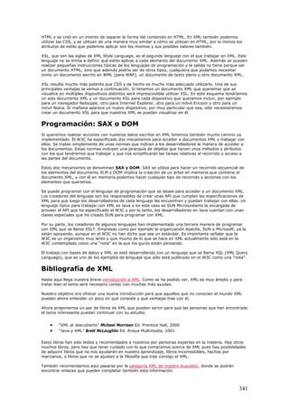 HTML y se creó en un intento de separar la forma del contenido en HTML. En XML también podemos
utilizar las CSS, y se utilizan de una manera muy similar a cómo se utilizan en HTML, por lo menos los
atributos de estilo que podemos aplicar son los mismos y sus posibles valores también.
XSL, que son las siglas de XML Style Language, es el segundo lenguaje con el que trabajar en XML. Este
lenguaje no se limita a definir qué estilo aplicar a cada elemento del documento XML. Además se pueden
realizar pequeñas instrucciones típicas de los lenguajes de programación y la salida no tiene porque ser
un documento HTML, sino que además podría ser de otros tipos, cualquiera que podamos necesitar
como un documento escrito en WML (para WAP), un documento de texto plano u otro documento XML.
XSL resulta mucho más potente que CSS y de hecho es mucho más adecuado utilizarlo. Una de sus
principales ventajas la vemos a continuación. Si tenemos un documento XML que queremos que se
visualice en múltiples dispositivos distintos será imprescindible utilizar XSL. En este esquema tendríamos
un solo documento XML y un documento XSL para cada dispositivo que queramos incluir, por ejemplo
para un navegador Netscape, otro para Internet Explorer, otro para un móvil Ericson y otro para un
móvil Nokia. Si mañana aparece un nuevo dispositivo, por muy particular que sea, sólo necesitaremos
crear un documento XSL para que nuestros XML se puedan visualizar en él.
Programación: SAX o DOM
Si queremos realizar acciones con nuestros datos escritos en XML tenemos también mucho camino ya
implementado. El W3C ha especificado dos mecanismos para acceder a documentos XML y trabajar con
ellos. Se tratan simplemente de unas normas que indican a los desarrolladores la manera de acceder a
los documentos. Estas normas incluyen una jerarquía de objetos que tienen unos métodos y atributos
con los que tendremos que trabajar y que nos simplificarán las tareas relativas al recorrido y acceso a
las partes del documento.
Estos dos mecanismos se denominan SAX y DOM. SAX se utiliza para hacer un recorrido secuencial de
los elementos del documento XLM y DOM implica la creación de un árbol en memoria que contiene el
documento XML, y con él en memoria podemos hacer cualquier tipo de recorrido y acciones con los
elementos que queramos.
Se puede programar con el lenguaje de programación que se desee para acceder a un documento XML.
Los creadores del lenguaje son los responsables de crear unas API que cumplan las especificaciones de
XML para que luego los desarrolladores de cada lenguaje las encuentren y puedan trabajar con ellas. Un
lenguaje típico para trabajar con XML es Java y en este caso es SUN Microsystems la encargada de
proveer el API que ha especificado el W3C y por lo tanto,.los desarrolladores en Java cuentan con unas
clases especiales que ha creado SUN para programar con XML.
Por su parte, los creadores de algunos lenguajes han implementado una tercera manera de programar
con XML que se llama XSLT. Empresas como por ejemplo la organización Apache, SUN o Microsoft, ya la
están apoyando, aunque en el W3C no han dicho que sea un estándar. Es importante señalar que la
W3C es un organismo muy lento y que mucho de lo que se hace en XML actualmente sólo está en la
W3C contemplado como una "nota" en la que los gurús están pensando.
El trabajo con bases de datos y XML se está desarrollando con un lenguaje que se llama XQL (XML Query
Language), que es uno de los ejemplos de lenguaje que sólo está publicado en el W3C como una "nota".
Bibliografía de XML
Hasta aquí llega nuestra breve introducción a XML. Como se ha podido ver, XML es muy ámplio y para
tratar bien el tema será necesario contar con muchas más ayudas.
Nuestro objetivo era ofrecer una buena introducción para que aquellos que no conocían el mundo XML
puedan ahora entender un poco en qué consiste y qué ventajas trae con él.
Ahora proponemos un par de libros de XML que pueden servir para que las personas que han encontrado
el tema interesante puedan continuar con su estudio.
• "XML al descubierto" Michael Morrison Ed. Prentice Hall, 2000
• "Java y XML" Brett McLaughlin Ed. Anaya Multimedia, 2001
Estos libros han sido leídos y recomendados a nosotros por personas expertas en la materia. Hay otros
muchos libros, pero hay que tener cuidado con lo que compramos acerca de XML pues hay posibilidades
de adquirir libros que no nos ayudarán en nuestro aprendizaje, libros incomestibles, hechos por
marcianos, o libros que no se ajustan a la filosofía que trae consigo el XML.
También recomendamos aquí pasarse por la categoría XML de nuestro buscador, donde se podrán
encontrar enlaces que pueden completar también esta información.
341
 