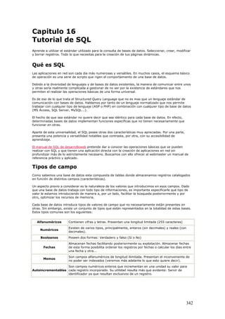 Capitulo 16
Tutorial de SQL
Aprende a utilizar el estándar utilizado para la consulta de bases de datos. Seleccionar, crear, modificar
y borrar registros. Todo lo que necesitas para la creación de tus páginas dinámicas.
Qué es SQL
Las aplicaciones en red son cada día más numerosas y versátiles. En muchos casos, el esquema básico
de operación es una serie de scripts que rigen el comportamiento de una base de datos.
Debido a la diversidad de lenguajes y de bases de datos existentes, la manera de comunicar entre unos
y otras sería realmente complicada a gestionar de no ser por la existencia de estándares que nos
permiten el realizar las operaciones básicas de una forma universal.
Es de eso de lo que trata el Structured Query Language que no es mas que un lenguaje estándar de
comunicación con bases de datos. Hablamos por tanto de un lenguaje normalizado que nos permite
trabajar con cualquier tipo de lenguaje (ASP o PHP) en combinación con cualquier tipo de base de datos
(MS Access, SQL Server, MySQL...).
El hecho de que sea estándar no quiere decir que sea idéntico para cada base de datos. En efecto,
determinadas bases de datos implementan funciones específicas que no tienen necesariamente que
funcionar en otras.
Aparte de esta universalidad, el SQL pose