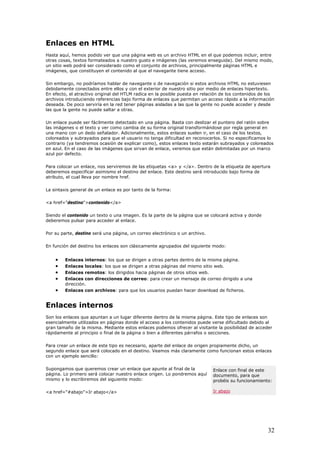 Enlaces en HTML
Hasta aquí, hemos podido ver que una página web es un archivo HTML en el que podemos incluir, entre
otras cosas, textos formateados a nuestro gusto e imágenes (las veremos enseguida). Del mismo modo,
un sitio web podrá ser considerado como el conjunto de archivos, principalmente páginas HTML e
imágenes, que constituyen el contenido al que el navegante tiene acceso.
Sin embargo, no podríamos hablar de navegante o de navegación si estos archivos HTML no estuviesen
debidamente conectados entre ellos y con el exterior de nuestro sitio por medio de enlaces hipertexto.
En efecto, el atractivo original del HTLM radica en la posible puesta en relación de los contenidos de los
archivos introduciendo referencias bajo forma de enlaces que permitan un acceso rápido a la información
deseada. De poco serviría en la red tener páginas aisladas a las que la gente no puede acceder y desde
las que la gente no puede saltar a otras.
Un enlace puede ser fácilmente detectado en una página. Basta con deslizar el puntero del ratón sobre
las imágenes o el texto y ver como cambia de su forma original transformándose por regla general en
una mano con un dedo señalador. Adicionalmente, estos enlaces suelen ir, en el caso de los textos,
coloreados y subrayados para que el usuario no tenga dificultad en reconocerlos. Si no especificamos lo
contrario (ya tendremos ocasión de explicar como), estos enlaces texto estarán subrayados y coloreados
en azul. En el caso de las imágenes que sirvan de enlace, veremos que están delimitadas por un marco
azul por defecto.
Para colocar un enlace, nos serviremos de las etiquetas <a> y </a>. Dentro de la etiqueta de apertura
deberemos especificar asimismo el destino del enlace. Este destino será introducido bajo forma de
atributo, el cual lleva por nombre href.
La sintaxis general de un enlace es por tanto de la forma:
<a href="destino">contenido</a>
Siendo el contenido un texto o una imagen. Es la parte de la página que se colocará activa y donde
deberemos pulsar para acceder al enlace.
Por su parte, destino será una página, un correo electrónico o un archivo.
En función del destino los enlaces son clásicamente agrupados del siguiente modo:
• Enlaces internos: los que se dirigen a otras partes dentro de la misma página.
• Enlaces locales: los que se dirigen a otras páginas del mismo sitio web.
• Enlaces remotos: los dirigidos hacia páginas de otros sitios web.
• Enlaces con direcciones de correo: para crear un mensaje de correo dirigido a una
dirección.
• Enlaces con archivos: para que los usuarios puedan hacer download de ficheros.
Enlaces internos
Son los enlaces que apuntan a un lugar diferente dentro de la misma página. Este tipo de enlaces son
esencialmente utilizados en páginas donde el acceso a los contenidos puede verse dificultado debido al
gran tamaño de la misma. Mediante estos enlaces podemos ofrecer al visitante la posibilidad de acceder
rápidamente al principio o final de la página o bien a diferentes párrafos o secciones.
Para crear un enlace de este tipo es necesario, aparte del enlace de origen propiamente dicho, un
segundo enlace que será colocado en el destino. Veamos más claramente como funcionan estos enlaces
con un ejemplo sencillo:
Enlace con final de este
documento, para que
probéis su funcionamiento:
Ir abajo
Supongamos que queremos crear un enlace que apunte al final de la
página. Lo primero será colocar nuestro enlace origen. Lo pondremos aquí
mismo y lo escribiremos del siguiente modo:
<a href="#abajo">Ir abajo</a>
32
 