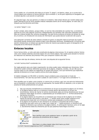 Como podéis ver, el contenido del enlace es el texto "Ir abajo" y el destino, abajo, es un punto de la
misma página que todavía no hemos definido. Ojo al símbolo #; es él quien especifica al navegador que
el enlace apunta a una sección en particular.
En segundo lugar, hay que generar un enlace en el destino. Este enlace llevara por nombre abajo para
poder distinguirlo de los otros posibles enlaces realizados dentro de la misma página. En este caso, la
etiqueta que escribiremos será ésta:
<a name="abajo"></a>
A decir verdad, estos enlaces, aunque útiles, no son los más extendidos de cuantos hay. La tendencia
general es la de crear páginas (archivos) independientes con tamaños más reducidos enlazados entre
ellos por enlaces locales (los veremos enseguida). De esta forma evitamos el exceso de tiempo de carga
de un archivo y la introducción de exceso de información que pueda desviar la atención del usuario.
Una aplicación corriente de estos enlaces consiste en poner un pequeño índice al principio de nuestro
documento donde introducimos enlaces origen a las diferentes secciones. Paralelamente, al final de cada
sección introducimos un enlace que apunta al índice de manera que podamos guiar al navegante en la
búsqueda de la información útil para él.
Enlaces locales
Como hemos dicho, un sitio web esta constituido de páginas interconexas. En el capitulo anterior hemos
visto como enlazar distintas secciones dentro de una misma página. Nos queda pues estudiar la manera
de relacionar los distintos documentos HTML que componen nuestro sitio web.
Para crear este tipo de enlaces, hemos de crear una etiqueta de la siguiente forma:
<a href="archivo.html">contenido</a>
Por regla general, para una mejor organización, los sitios suelen estar ordenados por directorios. Estos
directorios suelen contener diferentes secciones de la página, imágenes, sonidos...Es por ello que en
muchos casos no nos valdrá con especificar el nombre del archivo, sino que tendremos que especificar
además el directorio en el que nuestro archivo.html esta alojado.
Si habéis trabajado con MS-DOS no tendréis ningún problema para comprender el modo de
funcionamiento. Tan solo hay que tener cuidado en usar la barra "/" en lugar de la contrabarra "".
Para aquellos que no saben como mostrar un camino de un archivo, aquí van una serie de indicaciones
que os ayudaran a comprender la forma de expresarlos. No resulta difícil en absoluto y con un poco de
practica lo haréis prácticamente sin pensar.
1. Hay que situarse mentalmente en el directorio en el que se encuentra la página con el enlace.
2. Si la página destino esta en un directorio incluido dentro del directorio en el que nos
encontramos, hemos de marcar el camino enumerando cada uno de los directorios por los que
pasamos hasta llegar al archivo y separándolos por el símbolo barra "/". Al final obviamente,
escribimos el archivo.
3. Si la página destino se encuentra en un directorio que incluye el de la página con el enlace,
hemos de escribir dos puntos y una barra "../" tantas veces como niveles subamos en la
arborescencia hasta dar con el directorio donde esta emplazado el archivo destino.
4. Si la página se encuentra en otro directorio no incluido ni incluyente del archivo origen,
tendremos que subir como en la regla 3 por medio de ".." hasta encontrar un directorio que
englobe el directorio que contiene a la página destino. A continuación haremos como en la regla
2. Escribiremos todos los directorios por los que pasamos hasta llegar al archivo.
Ejemplo:
Para clarificar este punto podemos hacer un ejemplo a partir de la
estructura de directorios de la imagen.
Para hacer un enlace desde index.html hacia yyy.html:
<a href="seccion1/paginas/yyy.html">contenido</a>
33
 