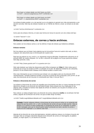 Para hacer un enlace desde xxx.html hacia yyy.html:
<a href="../seccion1/paginas/yyy.html">contenido</a>
Para hacer un enlace desde yyy.html hacia xxx.html:
<a href="../../seccion2/xxx.html">contenido</a>
Los e na en general sino más precisamente a una
ecció o de interno y local. La sintaxis es de este
f="archivo.html#seccion">contenido</a>
s de marcar la sección con otro enlace del tipo:
s, de correo y hacia archivos.
señalado.
se dirigen hacia páginas que se encuentran fuera de nuestro sitio web, es decir,
cualquier otro documento que no forma parte de nuestro sitio.
ultad. Simplemente colocamos en el
atributo HREF de nuestra etiqueta <A> la URL o dirección de la página con la que queremos enlazar.
e.com">ir a guiarte.com</a>
piezan por http://. Esto indica que el
protocolo por el que se accede es HTTP, el utilizado en la web. No debemos olvidarnos de colocarlas,
el protocolo HTTP
necesariamente. También podemos acceder a recursos a través de otros protocolos como el FTP. En tal
on aquellos que al pincharlos nos abre un nuevo mensaje de correo
electrónico dirigido a una dirección de mail determinada. Estos enlaces son muy habituales en las
gido hacia una dirección de correo colocamos mailto: en el atributo href del
enlace, seguido de la dirección de correo a la que se debe dirigir el enlace.
>
nlaces locales pueden a su vez apuntar ya no a la pági
n concreta. Este tipo de enlaces resultan ser un híbrids
tipo:
<a hre
Como para los enlaces internos, en este caso hemo
<a name="seccion"></a>
Enlaces externo
Para acabar con los enlaces vamos a ver los últimos 3 tipos de enlaces que habíamos
Enlaces remotos
Son los enlaces que
Este tipo de enlaces es muy común y no representa ninguna dific
Será algo parecido a esto.
<a href="http://www.guiart
Sólo cabe destacar que todos las direcciones web (URLs) em
porque si no los enlaces serán tratados como enlaces locales a nuestro sitio.
Otra cosa interesante es que no tenemos que enlazar con una página web con
caso, las direcciones de los recursos no comenzarán por http:// sino por ftp://.
Enlaces a direcciones de correo
Los enlaces a direcciones de correo s
páginas web y resultan la manera más rápida de ofrecer al visitante una vía para el contacto con el
propietario de la página.
Para colocar un enlace diri
<a href="mailto:eugim@desarrolloweb.com">eugim@desarrolloweb.com</a
Consejo: Cuando coloques enlaces a direcciones de correo procura indicar en el contenido del
enlace (lo que hay entre <A> y </A>) la dirección de correo a la que se debe escribir. Esto es
porque si un usuario no tiene configurado un programa de correo en su ordenador no podrá
enviar mensajes, pero por lo menos podrá copiar la dirección de mail y escribir el correo a
través de otro ordenador o un sistema web-mail.
Además de la dirección de correo del destinatario, también podemos colocar en el enlace el asunto del
ensaje. Esto se consigue colocando después de la dirección de correo un interrogante, la palabram
subject, un signo igual (=) y el asunto en concreto.
34
 