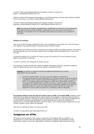<a href="malito:eugim@desarrolloweb.com?subject=contacto a través de la
pagina">eugim@desarrolloweb.com</a>
Podemos colocar otros atributos del mensaje con una sintaxis parecida. En este c
que el correo debe ir con copia a colabora@
aso indicamos también
desarrolloweb.com.
.com</a>
<a href="mailto:eugim@desarrolloweb.com?subject=contacto a través de la
pagina&cc=colabora@desarrolloweb.com">eugim@desarrolloweb
Nota: El visitante de la página necesitará tener configurada una cuenta de correo electrónico
en su sistema para enviar los mensajes. Lógicamente, si no tiene servicio de correo en el
ordenador no se podrán enviar los mensajes y este sistema de contacto con el visitante no
funcionará.
ceEnla s con archivos
ste no es un tipo de enlace propiamente dicho, pero lo señalamos aquí porque son un tipo de enlaces
ta alguna complicación para el usuario novato.
a
irigido hacia un archivo de
otro tipo.
scribiría un enlace así.
Si pinchamos un enlace de este tipo nuestro navegador descargará el fichero, haciendo la pregunta
ardarlo en disco".
E
muy habitual y que presen
El mecanismo es el mismo que hemos conocido en los enlaces locales y los enlaces remotos, con la únic
particularidad de que en vez de estar dirigidos hacia una página web está d
Si queremos enlazar con un archivo mi_fichero.zip que se encuentra en el mismo directorio que la
página se e
<a href="mi_fichero.zip">Descarga mi_fichero.zip</a>
típica de "Qué queremos hacer con el archivo. Abrirlo o gu
Consejo: No colocar en Internet archivos ejecutables directamente sino archivos
comprimidos. Por dos razones:
1. El archivo ocupará menos, con lo que será más rápida su transferencia.
2. Al preguntar al usuario lo que desea hacer con el fichero le ofrece la opción de abrirlo
y guardarlo en disco. Nosotros generalmente desearemos que el usuario lo guarde en
disco y no lo ejecute hasta que lo tenga en su disco duro. Si se decido a abrirlo en
vez de guardarlo simplemente lo pondrá en marcha y cuando lo pare no se quedará
guardado en su sistema. Si los archivos están comprimidos obligaremos al usuario a
descomprimirlos en su disco duro antes de ponerlos en marcha, con lo que nos
aseguramos que el usuario lo guarde en su ordenador antes de ejecutarlo.
Si queremos enlazar hacia otro tipo de archivo como un PDF o un mundo VRML (Realidad virtual
para Internet) lo seguimos haciendo de la misma manera. El navegador, si reconoce el tipo de archivo,
s el responsable de abrirlo utilizando el conector adecuado para ello. Así, si por ejemplo enlazamos con
<a href="mi_documento_pdf">Descarga el PDF</a>
Imágenes en HTML
in duda uno de los aspectos más vistosos y atractivos de las páginas web es el grafismo. La
enes puede ayudarnos a explicar más fácilmente nuestra
s estético. El abuso no obstante puede conducirnos a una
e
un PDF pondrá el programa Acrobat Reader en funcionamiento para mostrar los contenidos. Si
enlazamos con un mundo VRML pondrá en marcha el plug-in que el usuario tenga instalado para ver los
mundos virtuales (Cosmo Player por ejemplo).
Este sería un ejemplo de enlace a un documento PDF.
S
introducción en nuestro texto de imág
información y darle un aire mucho má
35
 