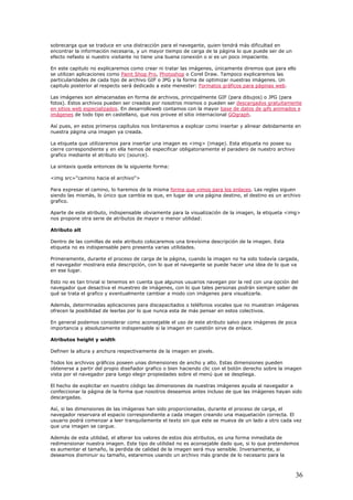 sobrecarga que se traduce en una distracción para el navegante, quien tendrá más dificultad e
encontrar la información necesaria, y un mayor tiempo de carga de la página lo que puede ser d
efecto nefasto si nuestro visitante no tiene una buena conexión o si es un poco impaciente.
En este capitulo no explicaremos como crear ni tratar las imágenes, únicamente diremos que para ello
se utilizan aplicaciones como
n
e un
Paint Shop Pro, Photoshop o Corel Draw. Tampoco explicaremos
p
capitulo posterior al respecto será dedicado a este menester:
las
articularidades de cada tipo de archivo GIF o JPG y la forma de optimizar nuestras imágenes. Un
Formatos gráficos para páginas web.
Las imágenes son almacenadas en forma de archivos, principalmente GIF (para dibujos) o JPG (par
fotos). Estos archivos pueden ser creados por nosotros mismos o pueden ser
a
ntedescargados gratuitame
en sitios web especializados. En desarrolloweb contamos con la mayor base de datos de gifs animados e
imágenes de todo tipo en castellano, que nos provee el sitio internacional GOgraph.
Así pues, en estos primeros capítulos nos limitaremos a explicar como insertar y alinear debidamente en
nuestra página una imagen ya creada.
La etiqueta que utilizaremos para insertar una imagen es <img> (image). Esta etiqueta no posee su
cierre correspondiente y en ella hemos d
g
La sintaxis queda entonces de la siguiente forma:
<
P
e especificar obligatoriamente el paradero de nuestro archivo
rafico mediante el atributo src (source).
img src="camino hacia el archivo">
ara expresar el camino, lo haremos de la misma forma que vimos para los enlaces. Las reglas siguen
es que, en lugar de una página destino, el destino es un archivo
rafico.
ne otra serie de atributos de mayor o menor utilidad:
entro de las comillas de este atributo colocaremos una brevísima descripción de la imagen. Esta
indispensable pero presenta varias utilidades.
ada,
te se puede hacer una idea de lo que va
n ese lugar.
desactiva el muestreo de imágenes, con lo que tales personas podrán siempre saber de
ué se trata el grafico y eventualmente cambiar a modo con imágenes para visualizarla.
efinen la altura y anchura respectivamente de la imagen en pixels.
odos los archivos gráficos poseen unas dimensiones de ancho y alto. Estas dimensiones pueden
botón derecho sobre la imagen
ista por el navegador para luego elegir propiedades sobre el menú que se despliega.
genes hayan sido
escargadas.
rvara el espacio correspondiente a cada imagen creando una maquetación correcta. El
suario podrá comenzar a leer tranquilamente el texto sin que este se mueva de un lado a otro cada vez
n. Este tipo de utilidad no es aconsejable dado que, si lo que pretendemos
s aumentar el tamaño, la perdida de calidad de la imagen será muy sensible. Inversamente, si
siendo las mismás, lo único que cambia
g
Aparte de este atributo, indispensable obviamente para la visualización de la imagen, la etiqueta <img>
nos propo
Atributo alt
D
etiqueta no es
Primeramente, durante el proceso de carga de la página, cuando la imagen no ha sido todavía carg
el navegador mostrara esta descripción, con lo que el navegan
e
Esto no es tan trivial si tenemos en cuenta que algunos usuarios navegan por la red con una opción del
navegador que
q
Además, determinadas aplicaciones para discapacitados o teléfonos vocales que no muestran imágenes
ofrecen la posibilidad de leerlas por lo que nunca esta de más pensar en estos colectivos.
En general podemos considerar como aconsejable el uso de este atributo salvo para imágenes de poca
importancia y absolutamente indispensable si la imagen en cuestión sirve de enlace.
Atributos height y width
D
T
obtenerse a partir del propio diseñador grafico o bien haciendo clic con el
v
El hecho de explicitar en nuestro código las dimensiones de nuestras imágenes ayuda al navegador a
confeccionar la página de la forma que nosotros deseamos antes incluso de que las imá
d
Así, si las dimensiones de las imágenes han sido proporcionadas, durante el proceso de carga, el
navegador rese
u
que una imagen se cargue.
Además de esta utilidad, el alterar los valores de estos dos atributos, es una forma inmediata de
redimensionar nuestra image
e
deseamos disminuir su tamaño, estaremos usando un archivo más grande de lo necesario para la
36
 