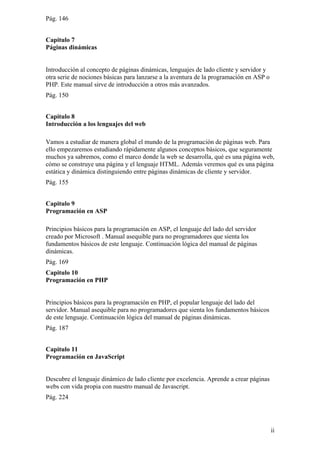 Pág. 146
Capitulo 7
Páginas dinámicas
Introducción al concepto de páginas dinámicas, lenguajes de lado cliente y servidor y
otra serie de nociones básicas para lanzarse a la aventura de la programación en ASP o
PHP. Este manual sirve de introducción a otros más avanzados.
Pág. 150
Capitulo 8
Introducción a los lenguajes del web
Vamos a estudiar de manera global el mundo de la programación de páginas web. Para
ello empezaremos estudiando rápidamente algunos conceptos básicos, que seguramente
muchos ya sabremos, como el marco donde la web se desarrolla, qué es una página web,
cómo se construye una página y el lenguaje HTML. Además veremos qué es una página
estática y dinámica distinguiendo entre páginas dinámicas de cliente y servidor.
Pág. 155
Capitulo 9
Programación en ASP
Principios básicos para la programación en ASP, el lenguaje del lado del servidor
creado por Microsoft . Manual asequible para no programadores que sienta los
fundamentos básicos de este lenguaje. Continuación lógica del manual de páginas
dinámicas.
Pág. 169
Capitulo 10
Programación en PHP
Principios básicos para la programación en PHP, el popular lenguaje del lado del
servidor. Manual asequible para no programadores que sienta los fundamentos básicos
de este lenguaje. Continuación lógica del manual de páginas dinámicas.
Pág. 187
Capitulo 11
Programación en JavaScript
Descubre el lenguaje dinámico de lado cliente por excelencia. Aprende a crear páginas
webs con vida propia con nuestro manual de Javascript.
Pág. 224
ii
 