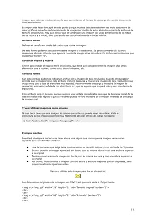 imagen que estamos mostrando con lo que aumentamos el tiempo de descarga de nuestro documento
innecesariamente.
Es importante hacer hincapié en este punto ya que muchos debutantes tienen esa mala costumbre de
crear gráficos peque
ta
no se reduce a la mitad, sino que resulta ser aproximadamente 4 veces inferior.
Atributo border
D
D
deseamos eliminar el borde que aparece cuando la imagen sirv
e
Atributos vspace y hspace
S
elementos que la rodean, como
Atributo lowsrc
C
detecta que la imag
o
resolución adecuada (señalada con el atributo src, que se supone que ocupará más y será más lenta d
transferir).
Este atributo está en desuso, aunque supone una ventaja considerable para que la descarga inicial de la
web se realic
la
ños redimensionando la imagen por medio de estos atributos a partir de archivos de
maño descomunal. Hay que pensar que el tamaño de una imagen con unas dimensiones de la mitad
efinen el tamaño en pixels del cuadro que rodea la imagen.
e esta forma podemos recuadrar nuestra imagen si lo deseamos. Es particularmente útil cuando
e de enlace. En dicho caso tendremos que
specificar border="0".
irven para indicar el espacio libre, en pixeles, que tiene que colocarse entre la imagen y los otros
texto, otras imágenes, etc.
on este atributo podemos indicar un archivo de la imagen de baja resolución. Cuando el navegador
en tiene este atributo primero descarga y muestra la imagen de baja resolución (que
cupa muy poco y que se transfiere muy rápido). Posteriormente descarga y muestra la imagen de
e
e más rápido y que un visitante pueda ver una muestra de la imagen mientras se descarga
imagen real.
Truco: Utilizar imagenes como enlaces
Ni que decir tiene que una imagen, lo mismo que un texto, puede servir de enlace. Vista la
estructura de los enlaces podemos muy fácilmente adivinar el tipo de código necesario:
<a href="archivo.html"><img src="imagen.gif"></a>
Ejemplo práctico
esultará obvio para los lectores hacer ahora una página que contenga una imagen varias veces
tintos atributos.
pixeles.
• En otra ocasión la imagen aparecerá sin borde, con su misma altura y con una anchura superior
a la original
ostraremos la imagen con una altura y anchura mayores que las originales, pero
a imagen para hacer el ejercicio:
R
repetida pero con dis
• Una de las veces que salga debe mostrarse con su tamaño originar y con un borde de 3
• También mostraremos la imagen sin borde, con su misma anchura y con una altura superior a
la original
Por último, m•
proporcionalmente igual que antes.
Vamos a utilizar est
Las dimensiones originales de la imagen son 28x21, así que este sería el código fuente:
img src="img1.gif" width="28" height="21" alt="Tamaño original" border="3">
br>
<
<br>
<
<img src="img1.gif" width="68" height="21" alt="Achatada" border="0">
<br>
<br>
37
 