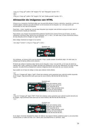 <img src="img1.gif" width="28" height="51" alt="Alargada" border="0">
<br>
<br>
<img src="img1.gif" width="56" height="42" alt="Doble grande" border="0
Alineación de imágenes con HTML
Vimos en su momento el atributo align que nos permitía alinear
nuestra página. Dijimos que este atributo no era exclusivo de la e
e
Pues bien, <img> resulta ser una de esas etiquetas que aceptan este atributo aunque en este cas
funcionamiento resulta ser diferente.
Para alinear una imagen horizontalmente podemos hacerlo de la misma forma que el texto, es decir,
utilizando el atributo align dentro de un
d
Este código mostrará la imagen en el centro:
<
Queda
">
el texto a derecha, izquierda o centro de
tiqueta <p> sino que podía ser
ncontrado en otro tipo de etiquetas.
o el
a etiqueta <p> o <div>. En este caso, lo que incluiremos dentro
e esa etiqueta será la imagen en lugar del texto:
div align="center"><img src="logo.gif"></div>
ría así:
Sin embargo, ya hemos dicho que la etiqueta <img> puede aceptar el atributo align. En este caso, la
utilidad que le damos difiere de la anterior.
do que deseamos a la vez que rellenamos con texto el lado
puesto. De esta forma embebemos nuestras imágenes dentro del texto de una manera sencilla.
p>
os que cubrirá la parte izquierda
e la imagen. Sigo poniendo texto para que se vea el efecto, Bla bla bla bla bla bla bla...
Texto tan extenso como
que cubrirá la
uierda de la
to
bla...
<p>
<img src="imagen.gi exto tan extens rirá la parte derecha de
la imagen. Sigo ponien ra que se vea el efecto, Bla bla bla bla bla bla bla...
/p>
Texto tan extenso como
queramos que cubrirá la
uierda de la
oniendo texto
para que se vea el efecto,
Bla bla bla bla bla bla bla...
Si en algún momento deseásemos dejar de rellenar ese espacio lateral, podemos pasar a una zona libre
introduciendo un salto de línea <br> dentro del cual añadiremos un atributo: clear
El hecho de utilizar el atributo align dentro de la etiqueta <img> nos permite, en el caso de darle los
valores left o right, justificar la imagen del la
o
Aquí podéis ver el tipo de código a crear para obtener dicho efecto:
<
<img src="imagen.gif" align="right">Texto tan extenso como queram
d
</p>
Quedaría así:
queramos
parte izq
imagen. Sigo poniendo tex
para que se vea el efecto,
Bla bla bla bla bla bla
lign="left">T o como queramos que cub
do texto pa
f" a
<
Quedaría así:
parte izq
imagen. Sigo p
38
 